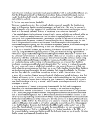 state of slavery to lust and passion in which great multitudes, both in and out of the Church, are.
And the striking transition from that state of mind into that described in the eighth chapter,
exactly illustrates what I mean by an individual passing from a state of slavery and sin into a
state of liberty and rest.
V. How we may seem to come short of it.
The word rendered seem here does not imply what is commonly meant by the English term
seem, as if the coming short were only in appearance and not in fact. But from the manner in
which it is rendered in other passages, it is manifest that it means to express the actual coming
short, as if the Apostle had said, "lest any of you should be seen to come short of it."
1. We may fail of entering into this rest by mistaking its nature, and thinking we have it while we
have not. Many have seemed to suppose that it consists in spiritual indolence, or in such an
exemption from responsibility as would give the mind up to be drifted without resistance in any
direction in which the corrupt currents of this world might drive it. They seem to get the idea
that all things are lawful to them in such a sense, that almost any kind of indulgence is
consistent with spiritual purity, and the love of God. Gospel rest, to them, is the mere casting off
of responsibility--a lolling and wallowing in their own filthy indulgences.
2. Many fail to enter into this rest, by not realizing that there is any such state. They seem not to
know any thing about the tranquilizing effects of faith, and that state of deep repose in God
which those enjoy who have taken possession of the promised rest. They seem to suppose that
the Christian warfare consists in that mental conflict which they are conscious is going on within
themselves, with their hearts and consciences. They are conscious of a continual mutiny being
kept up between the conflicting powers of their own minds, which they express by saying they
are constantly sinning and repenting, by which nothing more can be meant than that their
hearts and consciences are at fearful war with each other. They appear to be utter strangers to
the sweet peace and repose of mind which results from a harmony of the powers of their own
mind, where their conscience and their heart are at one. Understanding from the Bible that their
warfare is to continue through this life, and mistaking their inward conflicts for the Christian
warfare, they take it for granted that no such rest as that of which I have spoken, exists.
3. Many fail to enter into this rest because they think it belongs exclusively to heaven. Now that
this rest will be more perfect in heaven than it is on earth is undeniably true. But it is the same
in kind, on earth as in heaven, just as holiness is. Now if persons do not become holy on earth,
how should they hope to be holy in heaven? And if this rest be not begun on earth, it will never
be enjoyed in heaven.
4. Many come short of this rest by supposing that the world, the flesh and Satan put the
attainment of it utterly out of the question. It is amazing to see how little of the gospel is
understood and received by the Church. It would seem that in the estimation of the great mass
of the Church, the gospel itself has made no adequate provision for the entire sanctification of
men in this world of temptation. Just as if God were unable to overcome these enemies in any
other way than by snatching his children out of their reach; and that Christ came not so much to
destroy the works of the devil in this world, as to drive his people out of it and get them off from
his ground--that he destroys the flesh because he is unable to overcome it--and that he will burn
up the world because he is unable to prevent its leading his people into sin. Now it does appear
to me that God's glory demands, that the battle should be fought, and the victory won in this
world. The Apostle plainly represents us, under the grace of God, as not only conquerors but
"more than conquerors." And he certainly has but a very limited knowledge of the Bible, or of
the grace of God who can assume that the world, the flesh, and Satan are too strong for Christ so
that he cannot save his people from their sins.
 