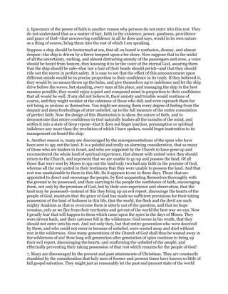 5. Ignorance of the power of faith is another reason why persons do not enter into this rest. They
do not understand that as a matter of fact, faith in the existence, power, goodness, providence
and grace of God--that unwavering confidence in all he does and says, would in its own nature
as a thing of course, bring them into the rest of which I am speaking.
Suppose a ship should be bestormed at sea, that all on board is confusion, dismay, and almost
despair--the ship is driven by a fierce tempest upon a lee shore. Now suppose that in the midst
of all the uncertainty, racking, and almost distracting anxiety of the passengers and crew, a voice
should be heard from heaven, they knowing it to be the voice of the eternal God, assuring them
that the ship should be safe--that not a hair of their heads should perish--and that they should
ride out the storm in perfect safety. It is easy to see that the effect of this announcement upon
different minds would be in precise proportion to their confidence in its truth. If they believed it,
they would by no means throw up the helm, and give themselves up to indolence and let the ship
drive before the waves, but standing, every man at his place, and managing the ship in the best
manner possible, they would enjoy a quiet and composed mind in proportion to their confidence
that all would be well. If any did not believe it, their anxiety and trouble would continue of
course, and they might wonder at the calmness of those who did; and even reproach them for
not being as anxious as themselves. You might see among them every degree of feeling from the
despair and deep forebodings of utter unbelief, up to the full measure of the entire consolation
of perfect faith. Now the design of this illustration is to show the nature of faith, and to
demonstrate that entire confidence in God naturally hushes all the tumults of the mind, and
settles it into a state of deep repose--that it does not beget inaction, presumption or spiritual
indolence any more than the revelation of which I have spoken, would beget inattention to its
management on board the ship.
6. Another reason is, many are discouraged by the misrepresentations of the spies who have
been sent to spy out the land. It is a painful and really an alarming consideration, that so many
of those who are leaders in Israel, and who are supposed by the Church to have gone up and
reconnoitered the whole land of spiritual experience, that almost with united voice they should
return to the Church, and represent that we are unable to go up and possess the land. Of all
those that were sent by Moses to spy out the land only two had any faith in the promise of God,
whereas all the rest united in their testimony that they were unable to possess the land. And that
rest was unattainable to them in this life. So it appears to me in these days. Those that are
appointed to direct and encourage the people, by first acquainting themselves thoroughly with
the ground to be possessed, and then carrying to the people the confidence of faith, encouraging
them, not only by the promises of God, but by their own experience and observation, that the
land may be possessed--instead of this they bring up an evil report, discourage the hearts of the
people of God, maintain that the grace of God has made no sufficient provisions for their taking
possession of the land of holiness in this life, that the world, the flesh and the devil are such
mighty Anakims as that to overcome them is utterly out of the question, and that no hope
remains, only as we flee from their territories and get out of the world the best way we can. Now
I greatly fear that will happen to them which came upon the spies in the days of Moses. They
were driven back, and their carcases fell in the wilderness. God swore in his wrath, that they
should not enter into his rest. And not only they, but that entire generation who were deceived
by them, and who could not enter in because of unbelief, were wasted away and died without
rest in the wilderness. How many generations of the Church of God shall thus be wasted away in
the wilderness of sin! How long will generation after generation of spies continue to bring up
their evil report, discouraging the hearts, and confirming the unbelief of the people, and
effectually preventing their taking possession of that rest which remains for the people of God!
7. Many are discouraged by the present and past attainments of Christians. They are constantly
stumbled by the consideration that holy men of former and present times have known so little of
full gospel salvation. They might just as reasonably let the past and present state of the world
 
