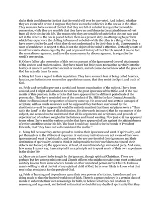 shake their confidence in the fact that the world will ever be converted. And indeed, whether
they are aware of it or not, I suppose they have as much confidence in the one as in the other.
They seem not to be aware of the fact that they are full of unbelief in regard to the world's
conversion, while they are sensible that they have no confidence in the attainableness of rest
from all their sins in this life. The reason why they are sensible of unbelief in the one case and
not in the other is, the one is placed before them as a present duty, in attempting to perform
which they experience the chilling influence of unbelief--while the other is a thing which they
have never tried to do, and which they do not understand to be their duty to do. Consequently a
want of confidence in respect to this, is not the object of the mind's attention. Certainly a state of
mind that can be discouraged by the past or present history of the Church, would of course feel
the same discouragement, and have the same reason for discouragement, in regard to the
world's conversion.
8. Others fail to take possession of this rest on account of the ignorance of the real attainments
of the ancient and modern saints. They have taken but little pains to examine carefully into the
history of eminent saints either ancient or modern, and of course do not know what the grace of
God has actually done for men.
9. Many fail from a regard to their reputation. They have so much fear of being called heretics,
fanatics, perfectionists or some other opprobrious name, that they resist the Spirit and truth of
God.
10. Pride and prejudice prevent a careful and honest examination of the subject. I have been
amazed, and I might add ashamed, to witness the great ignorance of the Bible, and of the real
merits of this question, in the articles that have appeared in the different periodicals of the
present day. They have reminded me of the conduct of Dr. Hill in the late General Assembly,
when the discussion of the question of slavery came up. He arose and read certain passages of
scripture, with as much assurance as if he supposed they had been overlooked by the
abolitionists--as if he supposed it would be entirely manifest that these scriptures were a "Thus
saith the Lord" in the face of all abolitionism. He afterwards intimated that he was master of the
subject, and seemed not to understand that all his arguments and scriptures, and grounds of
objection had often been weighed in the balance and found wanting. Now just so it has appeared
to me when I have read the various articles that have appeared of late against the attainableness
of entire sanctification in this life. The least I could say, would be in the words of President
Edwards, that "they have not well considered the matter."
11. Many fail because they are too proud to confess their ignorance and want of spirituality, and
put themselves in the attitude of inquirers. A vast many individuals are not aware of their own
ignorance and want of spirituality, and many who are convinced of their ignorance and their
destitution of spirituality, seem to think it indispensable to their usefulness to conceal their
defects and to keep up the appearance, at least, of sound knowledge and sound piety. And some,
how many I cannot say, have adopted it as a principle not to speak much of their own experience
in the divine life.
12. Many are ashamed to be taught by the ignorant, though spiritual Christians. There are
perhaps but few among ministers and Church officers who might not take some most useful and
salutary lessons from some obscure female or other unnoticed person in the Church. Unless a
man is willing to sit at the feet of any spiritual child of God, he is never likely to know what that
rest is that remaineth for the people of God.
13. Pride of learning and dependence upon their own powers of criticism, have done and are
doing much to shut the learned world out of faith. There is a great tendency in a certain class of
minds to substitute their own reasonings for faith, to believe what they can establish by
reasoning and argument, and to hold as fanatical or doubtful any depth of spirituality that they
 