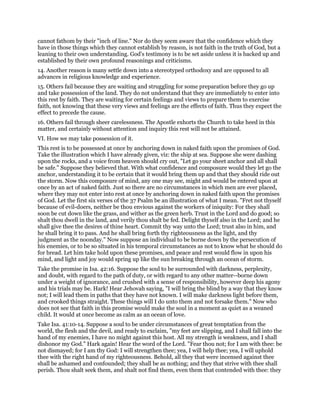 cannot fathom by their "inch of line." Nor do they seem aware that the confidence which they
have in those things which they cannot establish by reason, is not faith in the truth of God, but a
leaning to their own understanding. God's testimony is to be set aside unless it is backed up and
established by their own profound reasonings and criticisms.
14. Another reason is many settle down into a stereotyped orthodoxy and are opposed to all
advances in religious knowledge and experience.
15. Others fail because they are waiting and struggling for some preparation before they go up
and take possession of the land. They do not understand that they are immediately to enter into
this rest by faith. They are waiting for certain feelings and views to prepare them to exercise
faith, not knowing that these very views and feelings are the effects of faith. Thus they expect the
effect to precede the cause.
16. Others fail through sheer carelessness. The Apostle exhorts the Church to take heed in this
matter, and certainly without attention and inquiry this rest will not be attained.
VI. How we may take possession of it.
This rest is to be possessed at once by anchoring down in naked faith upon the promises of God.
Take the illustration which I have already given, viz: the ship at sea. Suppose she were dashing
upon the rocks, and a voice from heaven should cry out, "Let go your sheet anchor and all shall
be safe." Suppose they believed that. With what confidence and composure would they let go the
anchor, understanding it to be certain that it would bring them up and that they should ride out
the storm. Now this composure of mind, any one may see, might and would be entered upon at
once by an act of naked faith. Just so there are no circumstances in which men are ever placed,
where they may not enter into rest at once by anchoring down in naked faith upon the promises
of God. Let the first six verses of the 37 Psalm be an illustration of what I mean. "Fret not thyself
because of evil-doers, neither be thou envious against the workers of iniquity: For they shall
soon be cut down like the grass, and wither as the green herb. Trust in the Lord and do good; so
shalt thou dwell in the land, and verily thou shalt be fed. Delight thyself also in the Lord; and he
shall give thee the desires of thine heart. Commit thy way unto the Lord; trust also in him, and
he shall bring it to pass. And he shall bring forth thy righteousness as the light, and thy
judgment as the noonday." Now suppose an individual to be borne down by the persecution of
his enemies, or to be so situated in his temporal circumstances as not to know what he should do
for bread. Let him take hold upon these promises, and peace and rest would flow in upon his
mind, and light and joy would spring up like the sun breaking through an ocean of storm.
Take the promise in Isa. 42:16. Suppose the soul to be surrounded with darkness, perplexity,
and doubt, with regard to the path of duty, or with regard to any other matter--borne down
under a weight of ignorance, and crushed with a sense of responsibility, however deep his agony
and his trials may be. Hark! Hear Jehovah saying, "I will bring the blind by a way that they know
not; I will lead them in paths that they have not known. I will make darkness light before them,
and crooked things straight. These things will I do unto them and not forsake them." Now who
does not see that faith in this promise would make the soul in a moment as quiet as a weaned
child. It would at once become as calm as an ocean of love.
Take Isa. 41:10-14. Suppose a soul to be under circumstances of great temptation from the
world, the flesh and the devil, and ready to exclaim, "my feet are slipping, and I shall fall into the
hand of my enemies, I have no might against this host. All my strength is weakness, and I shall
dishonor my God." Hark again! Hear the word of the Lord. "Fear thou not; for I am with thee: be
not dismayed; for I am thy God: I will strengthen thee; yea, I will help thee; yea, I will uphold
thee with the right hand of my righteousness. Behold, all they that were incensed against thee
shall be ashamed and confounded; they shall be as nothing; and they that strive with thee shall
perish. Thou shalt seek them, and shalt not find them, even them that contended with thee: they
 