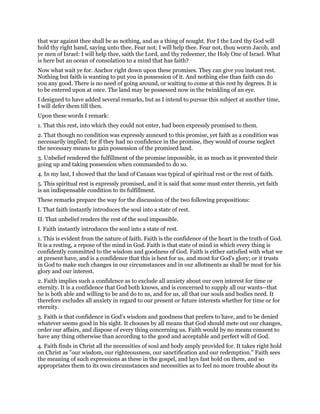 that war against thee shall be as nothing, and as a thing of nought. For I the Lord thy God will
hold thy right hand, saying unto thee, Fear not; I will help thee. Fear not, thou worm Jacob, and
ye men of Israel: I will help thee, saith the Lord, and thy redeemer, the Holy One of Israel. What
is here but an ocean of consolation to a mind that has faith?
Now what wait ye for. Anchor right down upon these promises. They can give you instant rest.
Nothing but faith is wanting to put you in possession of it. And nothing else than faith can do
you any good. There is no need of going around, or waiting to come at this rest by degrees. It is
to be entered upon at once. The land may be possessed now in the twinkling of an eye.
I designed to have added several remarks, but as I intend to pursue this subject at another time,
I will defer them till then.
Upon these words I remark:
1. That this rest, into which they could not enter, had been expressly promised to them.
2. That though no condition was expressly annexed to this promise, yet faith as a condition was
necessarily implied; for if they had no confidence in the promise, they would of course neglect
the necessary means to gain possession of the promised land.
3. Unbelief rendered the fulfillment of the promise impossible, in as much as it prevented their
going up and taking possession when commanded to do so.
4. In my last, I showed that the land of Canaan was typical of spiritual rest or the rest of faith.
5. This spiritual rest is expressly promised, and it is said that some must enter therein, yet faith
is an indispensable condition to its fulfillment.
These remarks prepare the way for the discussion of the two following propositions:
I. That faith instantly introduces the soul into a state of rest.
II. That unbelief renders the rest of the soul impossible.
I. Faith instantly introduces the soul into a state of rest.
1. This is evident from the nature of faith. Faith is the confidence of the heart in the truth of God.
It is a resting, a repose of the mind in God. Faith is that state of mind in which every thing is
confidently committed to the wisdom and goodness of God. Faith is either satisfied with what we
at present have, and is a confidence that this is best for us, and most for God's glory; or it trusts
in God to make such changes in our circumstances and in our allotments as shall be most for his
glory and our interest.
2. Faith implies such a confidence as to exclude all anxiety about our own interest for time or
eternity. It is a confidence that God both knows, and is concerned to supply all our wants--that
he is both able and willing to be and do to us, and for us, all that our souls and bodies need. It
therefore excludes all anxiety in regard to our present or future interests whether for time or for
eternity.
3. Faith is that confidence in God's wisdom and goodness that prefers to have, and to be denied
whatever seems good in his sight. It chooses by all means that God should mete out our changes,
order our affairs, and dispose of every thing concerning us. Faith would by no means consent to
have any thing otherwise than according to the good and acceptable and perfect will of God.
4. Faith finds in Christ all the necessities of soul and body amply provided for. It takes right hold
on Christ as "our wisdom, our righteousness, our sanctification and our redemption." Faith sees
the meaning of such expressions as these in the gospel, and lays fast hold on them, and so
appropriates them to its own circumstances and necessities as to feel no more trouble about its
 