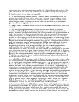 own destiny, than a man who stands on everlasting rock will doubt its strength to support him.
Thus faith, from its own nature, puts carefulness and disquietude entirely out of the question.
II Unbelief renders the rest of the soul impossible.
1. This is evident from the nature of unbelief. Unbelief is not the mere absence of faith. It is
distrust--the refusal of the heart to trust in the truth, wisdom, providence and grace of God.
Consequently, in unbelief, the soul can find nothing on which to rest for a moment. It is not
satisfied with its present circumstances, because there is no confidence in the wisdom and
goodness of him who appointed them.
2. Unbelief renders it impossible for the mind to feel any security against future ills, temporal or
spiritual.
3. There is nothing in a state of unbelief that can support the mind amid the necessary
vicissitudes of life. God's government is moving on upon a vast scale, and extends not only
through immensity, but throughout eternity. Now it is self-evident that in the administration of
such a vast system of providences, innumerable things will occur, that minds like ours cannot
understand at present, and the design of which we are utterly unable to see. Nor would it be
possible for God, in our present state, and with our present knowledge, to explain things so as to
possess our minds with all the reasons for his conduct. With infinitely more ease, could a parent
engaged in the most extensive worldly business in which any man was ever engaged, explain to a
child two years old the reason of his movements. The child has such confidence in his parent,
that he needs not to know the reason of any thing he does. But suppose the child had no
confidence in the wisdom and goodness of his parent, and still had knowledge enough to
understand that in ten thousand ways his own inclination might be thwarted by the
administration of his father's providence. This would naturally and certainly keep his mind in a
state of continual vexation. So, under the government of God, it is impossible that we should not
pass through a constant series of vicissitudes and changes which will continue to vex and fret the
mind that is in the exercise of unbelief. Suppose the holy angels had not confidence in God.
What think you would be the state of mind into which they would be thrown by all the sin and
misery they behold in this world?
4. In unbelief the soul finds nothing to satisfy its desires. Having no communion with, or resting
in God, its very nature is such that nothing in the universe can satisfy it. It has no such friend as
it feels itself to need. The soul naturally feels that it needs a friend with the attributes of a God. It
knows full well that all earthly friends, however faithful, are yet frail, and utterly unable to be to
them all they need. There is no portion but God that can satisfy the soul. The experience and
observation of every day, teach, that, multiply earthly goods without end, and the soul is as far
and even farther from being satisfied than at the first. The more of any finite good the soul
obtains, the more does it realize its wants, and either grasps and heaves with convulsive longings
after more, or feeling the utter insufficiency of any finite good, it loathes them all. God is the
only possible satisfying portion of the soul, and it is as impossible that the soul should find a
resting place except in God, as that a dove should rest in mid-heaven, with weary wing, without
a place upon which to rest the sole of her foot. Unbelief then is the soul's refusal to settle down
and rest upon the infinite wisdom, goodness, truth and grace of God. It is the soul's refusal to
bathe in the ocean of his love--to bask in the sunlight of his countenance--to rest sweetly and
composedly in his hand, and hide under the cover of his wing. Consequently,
5. The soul in unbelief has no sufficient barrier against the power of temptation. Lust rages, and
of course reigns while unbelief is in the heart. The soul without faith has no perception of those
higher motives that lift its desires and affections above sensible objects. And in this state, the
mind is given over to the reigning power of the flesh, and the gratification of sense becomes the
soul's supreme object of pursuit. Thus the soul becomes the slave of the body. The spiritual eye
 