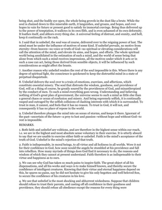 being shut, and the bodily eye open, the whole being grovels in the dust like a brute. While the
soul is chained down to this miserable earth, it languishes, and groans, and hopes, and ever
hopes in vain for future or present good to satisfy its immortal cravings. Being thus delivered up
to the power of temptation, it wallows in its own filth, and is even ashamed of its own deformity.
It loathes itself, and abhors every thing else. A universal feeling of distrust, and enmity, and hell,
keep it continually on the rack.
6. I said that in unbelief, the soul was of course, delivered over to the reigning power of lust. The
mind must be under the influence of motives of some kind. If unbelief prevails, no motive from
eternity--from heaven--no voice or truth of God--no spiritual or elevating considerations will
call the attention of the mind, and elevate its aims, and hopes, and efforts. The whole spiritual
world being annihilated in the estimation of such a mind, and the world of sense being that
alone from which such a mind receives impressions, all the motives under which it acts or in
such a case can act, being those derived from sensible objects, it will be influenced by such
considerations as might affect the beasts.
7. Another reason why unbelief renders the rest of the soul impossible is this. Where there is any
degree of spiritual light, the conscience is quickened to keep the distrustful mind in a state of
perpetual disquietude.
8. Unbelief delivers the soul over to a train of emotions, exercises, and affections, which
constitute essential misery. The soul that distrusts the wisdom, goodness, and providence of
God, will as a thing of course, be greatly soured by the providences of God, and misanthropized
by the conduct of men. To such a mind everything goes wrong. Understanding and believing
nothing of God's great plan of government, the universe seems to such a mind as little else than
a general chaos or ocean of confusion and misery. And being supremely selfish, it is continually
rasped and outraged by the selfish collisions of clashing interests with which it is surrounded. To
trust in man, it cannot, and feels that it has no reason. To trust in God, it will not, and
consequently it has no place of repose in the world.
9. Unbelief therefore plunges the mind into an ocean of storms, and keeps it there. Ignorant of
the past--uncertain of the future--a prey to lust and passion--without hope and without God--to
rest is impossible.
REMARKS.
1. Both faith and unbelief are volitions, and are therefore in the highest sense within our reach,
i.e. we are in the highest and most absolute sense voluntary in their exercise. It is utterly absurd
to say that we are unable to exercise either faith or unbelief. Faith is the mind's acceptance of the
truth of God. Unbelief is the mind's rejection of that truth.
2. Faith is indispensable, in moral beings, to all virtue and all holiness in all worlds. Were it not
for their confidence in God, how soon would the angels be stumbled at his providence and fall
into rebellion. How many myriads of things does God find it necessary to do, the reasons and
wisdom of which they cannot at present understand. Faith therefore is as indispensable to their
virtue and happiness as to ours.
3. We can see why God has taken so much pains to inspire faith. The great object of all his
dispensations, and all his works and ways is to make himself known, and thereby secure the
confidence of intelligent creatures. Knowing that their virtue and eternal happiness depend on
this, he spares no pains, nay he did not hesitate to give his only begotten and well beloved Son,
to secure the confidence of his creatures in his love.
4. We see that unbelief is the most shocking and abhorrent wickedness. Suppose that children
should refuse to trust their parents, and casting off all confidence in their goodness and
providence, they should refuse all obedience except the reasons for every thing were
 