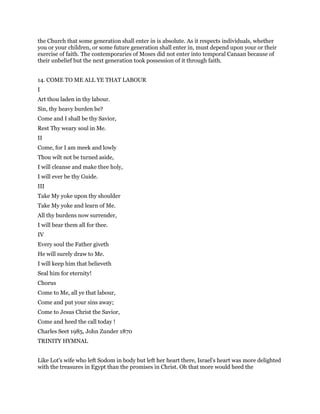 the Church that some generation shall enter in is absolute. As it respects individuals, whether
you or your children, or some future generation shall enter in, must depend upon your or their
exercise of faith. The contemporaries of Moses did not enter into temporal Canaan because of
their unbelief but the next generation took possession of it through faith.
14. COME TO ME ALL YE THAT LABOUR
I
Art thou laden in thy labour.
Sin, thy heavy burden be?
Come and I shall be thy Savior,
Rest Thy weary soul in Me.
II
Come, for I am meek and lowly
Thou wilt not be turned aside,
I will cleanse and make thee holy,
I will ever be thy Guide.
III
Take My yoke upon thy shoulder
Take My yoke and learn of Me.
All thy burdens now surrender,
I will bear them all for thee.
IV
Every soul the Father giveth
He will surely draw to Me.
I will keep him that believeth
Seal him for eternity!
Chorus
Come to Me, all ye that labour,
Come and put your sins away;
Come to Jesus Christ the Savior,
Come and heed the call today !
Charles Seet 1985, John Zunder 1870
TRINITY HYMNAL
Like Lot's wife who left Sodom in body but left her heart there, Israel's heart was more delighted
with the treasures in Egypt than the promises in Christ. Oh that more would heed the
 