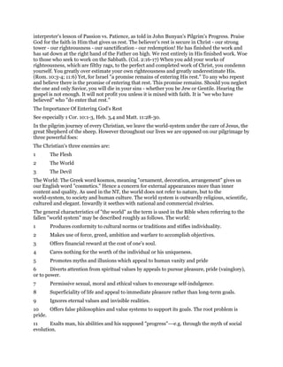 interpreter's lesson of Passion vs. Patience, as told in John Bunyan's Pilgrim's Progress. Praise
God for the faith in Him that gives us rest. The believer's rest is secure in Christ - our strong
tower - our righteousness - our sanctification - our redemption! He has finished the work and
has sat down at the right hand of the Father on high. We rest entirely in His finished work. Woe
to those who seek to work on the Sabbath. (Col. 2:16-17) When you add your works of
righteousness, which are filthy rags, to the perfect and completed work of Christ, you condemn
yourself. You greatly over estimate your own righteousness and greatly underestimate His.
(Rom. 10:3-4; 11:6) Yet, for Israel "a promise remains of entering His rest." To any who repent
and believe there is the promise of entering that rest. This promise remains. Should you neglect
the one and only Savior, you will die in your sins - whether you be Jew or Gentile. Hearing the
gospel is not enough. It will not profit you unless it is mixed with faith. It is "we who have
believed" who "do enter that rest."
The Importance Of Entering God's Rest
See especially 1 Cor. 10:1-3, Heb. 3,4 and Matt. 11:28-30.
In the pilgrim journey of every Christian, we leave the world-system under the care of Jesus, the
great Shepherd of the sheep. However throughout our lives we are opposed on our pilgrimage by
three powerful foes:
The Christian's three enemies are:
1 The Flesh
2 The World
3 The Devil
The World: The Greek word kosmos, meaning "ornament, decoration, arrangement" gives us
our English word "cosmetics." Hence a concern for external appearances more than inner
content and quality. As used in the NT, the world does not refer to nature, but to the
world-system, to society and human culture. The world system is outwardly religious, scientific,
cultured and elegant. Inwardly it seethes with national and commercial rivalries.
The general characteristics of "the world" as the term is used in the Bible when referring to the
fallen "world system" may be described roughly as follows. The world:
1 Produces conformity to cultural norms or traditions and stifles individuality.
2 Makes use of force, greed, ambition and warfare to accomplish objectives.
3 Offers financial reward at the cost of one's soul.
4 Cares nothing for the worth of the individual or his uniqueness.
5 Promotes myths and illusions which appeal to human vanity and pride
6 Diverts attention from spiritual values by appeals to pursue pleasure, pride (vainglory),
or to power.
7 Permissive sexual, moral and ethical values to encourage self-indulgence.
8 Superficiality of life and appeal to immediate pleasure rather than long-term goals.
9 Ignores eternal values and invisible realities.
10 Offers false philosophies and value systems to support its goals. The root problem is
pride.
11 Exalts man, his abilities and his supposed "progress"---e.g. through the myth of social
evolution.
 