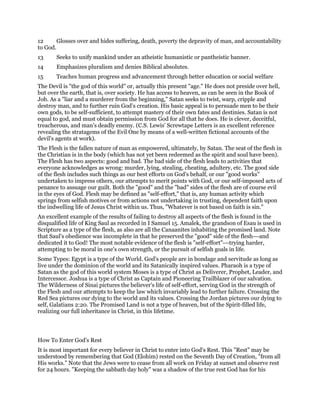 12 Glosses over and hides suffering, death, poverty the depravity of man, and accountability
to God.
13 Seeks to unify mankind under an atheistic humanistic or pantheistic banner.
14 Emphasizes pluralism and denies Biblical absolutes.
15 Teaches human progress and advancement through better education or social welfare
The Devil is "the god of this world" or, actually this present "age." He does not preside over hell,
but over the earth, that is, over society. He has access to heaven, as can be seen in the Book of
Job. As a "liar and a murderer from the beginning," Satan seeks to twist, warp, cripple and
destroy man, and to further ruin God's creation. His basic appeal is to persuade men to be their
own gods, to be self-sufficient, to attempt mastery of their own fates and destinies. Satan is not
equal to god, and must obtain permission from God for all that he does. He is clever, deceitful,
treacherous, and man's deadly enemy. (C.S. Lewis' Screwtape Letters is an excellent reference
revealing the stratagems of the Evil One by means of a well-written fictional accounts of the
devil's agents at work).
The Flesh is the fallen nature of man as empowered, ultimately, by Satan. The seat of the flesh in
the Christian is in the body (which has not yet been redeemed as the spirit and soul have been).
The Flesh has two aspects: good and bad. The bad side of the flesh leads to activities that
everyone acknowledges as wrong: murder, lying, stealing, cheating, adultery, etc. The good side
of the flesh includes such things as our best efforts on God's behalf, or our "good works"
undertaken to impress others, our attempts to merit points with God, or our self-imposed acts of
penance to assuage our guilt. Both the "good" and the "bad" sides of the flesh are of course evil
in the eyes of God. Flesh may be defined as "self-effort," that is, any human activity which
springs from selfish motives or from actions not undertaking in trusting, dependent faith upon
the indwelling life of Jesus Christ within us. Thus, "Whatever is not based on faith is sin."
An excellent example of the results of failing to destroy all aspects of the flesh is found in the
disqualified life of King Saul as recorded in I Samuel 15. Amalek, the grandson of Esau is used in
Scripture as a type of the flesh, as also are all the Canaanites inhabiting the promised land. Note
that Saul's obedience was incomplete in that he preserved the "good" side of the flesh---and
dedicated it to God! The most notable evidence of the flesh is "self-effort"---trying harder,
attempting to be moral in one's own strength, or the pursuit of selfish goals in life.
Some Types: Egypt is a type of the World. God's people are in bondage and servitude as long as
live under the dominion of the world and its Satanically inspired values. Pharaoh is a type of
Satan as the god of this world system Moses is a type of Christ as Deliverer, Prophet, Leader, and
Intercessor. Joshua is a type of Christ as Captain and Pioneering Trailblazer of our salvation.
The Wilderness of Sinai pictures the believer's life of self-effort, serving God in the strength of
the Flesh and our attempts to keep the law which invariably lead to further failure. Crossing the
Red Sea pictures our dying to the world and its values. Crossing the Jordan pictures our dying to
self, Galatians 2:20. The Promised Land is not a type of heaven, but of the Spirit-filled life,
realizing our full inheritance in Christ, in this lifetime.
How To Enter God's Rest
It is most important for every believer in Christ to enter into God's Rest. This "Rest" may be
understood by remembering that God (Elohim) rested on the Seventh Day of Creation, "from all
His works." Note that the Jews were to cease from all work on Friday at sunset and observe rest
for 24 hours. "Keeping the sabbath day holy" was a shadow of the true rest God has for his
 