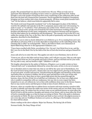 people. The promised land was also to be rested every 7th year. When we truly rest we
appreciate that ultimately everything we have comes as a gracious gift from God. Joshua
brought a rest to the people of God from their weary wanderings in the wilderness after he led
them into the land and conquered the Canaanites. David expanded the kingdom's boundaries
bringing rest from warfare and a time of great prosperity. All these events point towards God's
"rest" for the believer, which most believers apparently fail to enter.
The Greek word most frequently translated "rest" in the Septuagint (in place of the Hebrew
word for the sabbath rest) and also in the NT, is anapausis. [pauo is the root verb meaning "to
make to cease" or "to refresh"]. Vine's dictionary says of this word, "Christ's rest is not a rest
from work, but in work, not the rest of inactivity but of the harmonious working of all the
faculties and affections-of will, heart, imagination, and conscience-because each has found in
God the ideal sphere for its satisfaction and development." The concept of rest in the NT is not
unlike the concept of the Tao, or the Way, that is the path of spontaneity and harmony been all
opposites, described in Zen Buddhism.
The Rest we are to enter is clearly defined for us in Hebrews 4:10. It is a ceasing from one's own
self-efforts in all areas of life so as to live thereafter in dependence on the indwelling Christ. The
Christian life is called "an exchanged life." That is, the believer finds a new dimension of
Spirit-filled living when he or she appropriates Galatians 2:20:
"I have been crucified with Christ, nevertheless I live. Yet not I, but Christ lives in me, and the
life I now live in the flesh I live by the faith of the Son of God who loved me and gave himself for
me."
Jesus calls all of us to enter His rest. This applies not only to non-Christians, but to all of us!
"Come to me, all you who labor and are heavy laden, and I will give you rest. Take my yoke upon
you, and learn from me; for I am gentle and lowly in heart, and you will find rest for your souls.
For my yoke is easy, and my burden is light." (Matthew 11:28-30)
The lengthy exhortation by the author of Hebrews, (Chapters 3-4), to make certain we have
"entered God's rest" is immediately followed by verses that seem, at first, to be out of context:
Let us therefore strive to enter that rest, that no one fall by the same sort of disobedience. For
the word of God is living and active, sharper than any two-edged sword, piercing to the division
of soul and spirit, of joints and marrow, and discerning the thoughts and intentions of the heart.
And before him no creature is hidden, but all are open and laid bare to the eyes of him with
whom we have to do. Since then we have a great high priest who has passed through the
heavens, Jesus, the Son of God, let us hold fast our confession. For we have not a high priest
who is unable to sympathize with our weaknesses, but one who in every respect has been
tempted as we are, yet without sin. Let us then with confidence draw near to the throne of grace,
that we may receive mercy and find grace to help in time of need. (Hebrews 4:11-16).
However, when we consider that we seldom know our hearts and must examine ourselves daily
in order to identify and reject the subtle new tactics of the enemy and our own flesh, these verses
make perfect sense. No matter how far we have come on our spiritual journey we must allow the
Word of God to sift the motives, thoughts and intents of our hearts; and we must allow the Word
of God to constantly judge us so that we keep on resting in Christ. This is the path to wholeness
and maturity in Christ. We dare not kick back and think we have arrived--the pilgrim journey is
new every day and our Trailblazer beckons us to press on, offering us His boundless resources
for what still lies ahead.
Classic reading on the above subjects: Major Ian Thomas, The Saving Life of Christ
Norman Grubb, The Deep Things of God
 