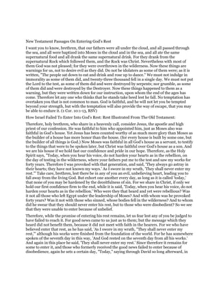 New Testament Passages On Entering God's Rest
I want you to know, brethren, that our fathers were all under the cloud, and all passed through
the sea, and all were baptized into Moses in the cloud and in the sea, and all ate the same
supernatural food and all drank the same supernatural drink. For they drank from the
supernatural Rock which followed them, and the Rock was Christ. Nevertheless with most of
them God was not pleased; for they were overthrown in the wilderness. Now these things are
warnings for us, not to desire evil as they did. Do not be idolaters as some of them were; as it is
written, "The people sat down to eat and drink and rose up to dance." We must not indulge in
immorality as some of them did, and twenty-three thousand fell in a single day. We must not put
the Lord to the test, as some of them did and were destroyed by serpents; nor grumble, as some
of them did and were destroyed by the Destroyer. Now these things happened to them as a
warning, but they were written down for our instruction, upon whom the end of the ages has
come. Therefore let any one who thinks that he stands take heed lest he fall. No temptation has
overtaken you that is not common to man. God is faithful, and he will not let you be tempted
beyond your strength, but with the temptation will also provide the way of escape, that you may
be able to endure it. (1 Cor. 10:1-13, RSV)
How Israel Failed To Enter Into God's Rest: Rest Illustrated From The Old Testament:
Therefore, holy brethren, who share in a heavenly call, consider Jesus, the apostle and high
priest of our confession. He was faithful to him who appointed him, just as Moses also was
faithful in God's house. Yet Jesus has been counted worthy of as much more glory than Moses as
the builder of a house has more honor than the house. (for every house is built by some one, but
the builder of all things is God.) Now Moses was faithful in all God's house as a servant, to testify
to the things that were to be spoken later, but Christ was faithful over God's house as a son. And
we are his house if we hold fast our confidence and pride in our hope. Therefore, as the Holy
Spirit says, "Today, when you hear his voice, do not harden your hearts as in the rebellion, on
the day of testing in the wilderness, where your fathers put me to the test and saw my works for
forty years. Therefore I was provoked with that generation, and said, 'They always go astray in
their hearts; they have not known my ways.' As I swore in my wrath, 'They shall never enter my
rest.'" Take care, brethren, lest there be in any of you an evil, unbelieving heart, leading you to
fall away from the living God. But exhort one another every day, as long as it is called 'today,'
that none of you may be hardened by the deceitfulness of sin. For we share in Christ, if only we
hold our first confidence firm to the end, while it is said, 'Today, when you hear his voice, do not
harden your hearts as in the rebellion.' Who were they that heard and yet were rebellious? Was
it not all those who left Egypt under the leadership of Moses? And with whom was he provoked
forty years? Was it not with those who sinned, whose bodies fell in the wilderness? And to whom
did he swear that they should never enter his rest, but to those who were disobedient? So we see
that they were unable to enter because of unbelief.
Therefore, while the promise of entering his rest remains, let us fear lest any of you be judged to
have failed to reach it. For good news came to us just as to them; but the message which they
heard did not benefit them, because it did not meet with faith in the hearers. For we who have
believed enter that rest, as he has said, 'As I swore in my wrath, "They shall never enter my
rest,"' although his works were finished from the foundation of the world. For he has somewhere
spoken of the seventh day in this way, 'And God rested on the seventh day from all his works.'
And again in this place he said, 'They shall never enter my rest.' Since therefore it remains for
some to enter it, and those who formerly received the good news failed to enter because of
disobedience, again he sets a certain day, "Today," saying through David so long afterward, in
 