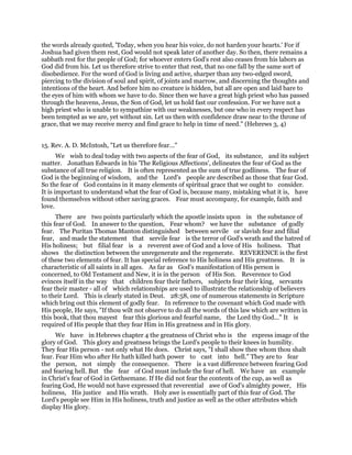 the words already quoted, 'Today, when you hear his voice, do not harden your hearts.' For if
Joshua had given them rest, God would not speak later of another day. So then, there remains a
sabbath rest for the people of God; for whoever enters God's rest also ceases from his labors as
God did from his. Let us therefore strive to enter that rest, that no one fall by the same sort of
disobedience. For the word of God is living and active, sharper than any two-edged sword,
piercing to the division of soul and spirit, of joints and marrow, and discerning the thoughts and
intentions of the heart. And before him no creature is hidden, but all are open and laid bare to
the eyes of him with whom we have to do. Since then we have a great high priest who has passed
through the heavens, Jesus, the Son of God, let us hold fast our confession. For we have not a
high priest who is unable to sympathize with our weaknesses, but one who in every respect has
been tempted as we are, yet without sin. Let us then with confidence draw near to the throne of
grace, that we may receive mercy and find grace to help in time of need." (Hebrews 3, 4)
15. Rev. A. D. McIntosh, "Let us therefore fear..."
We wish to deal today with two aspects of the fear of God, its substance, and its subject
matter. Jonathan Edwards in his 'The Religious Affections', delineates the fear of God as the
substance of all true religion. It is often represented as the sum of true godliness. The fear of
God is the beginning of wisdom, and the Lord's people are described as those that fear God.
So the fear of God contains in it many elements of spiritual grace that we ought to consider.
It is important to understand what the fear of God is, because many, mistaking what it is, have
found themselves without other saving graces. Fear must accompany, for example, faith and
love.
There are two points particularly which the apostle insists upon in the substance of
this fear of God. In answer to the question, Fear whom? we have the substance of godly
fear. The Puritan Thomas Manton distinguished between servile or slavish fear and filial
fear, and made the statement that servile fear is the terror of God's wrath and the hatred of
His holiness; but filial fear is a reverent awe of God and a love of His holiness. That
shows the distinction between the unregenerate and the regenerate. REVERENCE is the first
of these two elements of fear. It has special reference to His holiness and His greatness. It is
characteristic of all saints in all ages. As far as God's manifestation of His person is
concerned, to Old Testament and New, it is in the person of His Son. Reverence to God
evinces itself in the way that children fear their fathers, subjects fear their king, servants
fear their master - all of which relationships are used to illustrate the relationship of believers
to their Lord. This is clearly stated in Deut. 28:58, one of numerous statements in Scripture
which bring out this element of godly fear. In reference to the covenant which God made with
His people, He says, "If thou wilt not observe to do all the words of this law which are written in
this book, that thou mayest fear this glorious and fearful name, the Lord thy God..." It is
required of His people that they fear Him in His greatness and in His glory.
We have in Hebrews chapter 4 the greatness of Christ who is the express image of the
glory of God. This glory and greatness brings the Lord's people to their knees in humility.
They fear His person - not only what He does. Christ says, "I shall show thee whom thou shalt
fear. Fear Him who after He hath killed hath power to cast into hell." They are to fear
the person, not simply the consequence. There is a vast difference between fearing God
and fearing hell. But the fear of God must include the fear of hell. We have an example
in Christ's fear of God in Gethsemane. If He did not fear the contents of the cup, as well as
fearing God, He would not have expressed that reverential awe of God's almighty power, His
holiness, His justice and His wrath. Holy awe is essentially part of this fear of God. The
Lord's people see Him in His holiness, truth and justice as well as the other attributes which
display His glory.
 