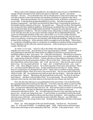 There is also in the substance of godly fear, the subjective aspect of care or DILIGENCE to
comply with the demands of God. That is the aspect to which the apostle here draws
attention. He says, "Let us therefore fear, lest we should seem to come short of that rest." The
soul who professes to fear God and does not manifest carefulness to conform to His will in
everything, denies that profession. For it is required that we fear at all times. In Romans 11:20
we see what is missing from professed godliness in our day, but what is prominent in
Scripture requirement, and which was practised in better times. Concerning the inclusion of
the Gentile and the exclusion of the Jew, the apostle says: "Thou wilt say then, The branches
were broken off, that I might be graffed in. Well; because of unbelief they were broken off, and
thou standest by faith. Be not highminded, but FEAR." Precisely the same that the apostle is
emphasising here in Hebrews, fear lest a similar action will produce a similar consequence. If
we do what the Jews did, we can expect what they endured. Be not highminded but fear, lest
you be cut off through unbelief, as they were. Also in Phil. 2:12, we see a similar direction.
"Wherefore, my beloved, as ye have always obeyed, not as in my presence only, but now much
more in my absence, work out your own salvation with FEAR and trembling." Godly fear is to be
evident in the working out of the salvation which is wrought in us by the Spirit. Where there
is a profession of godliness, there is a profession of carefulness to perform all the commands of
Christ. Obedience to His will is the outward expression of the inward grace to desire and
comply with His will.
In 1 Peter 1:17 we read, "And if ye call on the Father who without respect of persons
judgeth every man's work, pass the time of your sojourning here in FEAR." Pass the whole of
your pilgrimage in this holy fear which makes you diligent at all times to possess this rest.
Anything contrary to that gives cause for a holy fear and jealousy. The believer is bound to
show both the objective and subjective aspects of fear toward God, in a careful attention to
the requirements of the law of Christ. Anyone who does so has evidence of the grace of God in
his soul because he has the possession of peace. This is in fact what Christ said, "Come unto me
all ye that labour and are heavy laden and I will give you rest. Take my yoke upon you and
learn of me, for I am meek and lowly in heart and ye shall find rest unto your soul."
Now, only where diligence is given, do we find assurance of true grace and salvation. "There
is a way that seemeth right unto man, but the end thereof are the ways of death." Where
there is a carelessness or a disregard of the will of Christ, there is evidence of spiritual death,
and counterfeit religion. There is in such a case cause for fear, lest we come short of that rest,
which is in this life one continuous rest until we enter the rest of glory, where the saints do
rest from their labours. "Blessed are the dead which die in the Lord, for they do rest from
their labours, and their works do follow them." It is not primarily the rest of glory that is
referred to here, but the rest of the believer in his God, the rest of those who fear God.
Now, this fear has reference to our participation in the rest of God. "Let us therefore fear
lest a promise being left of entering into HIS rest..." It is God's rest into which we enter by faith.
The OBJECT of fear is seeming to come short of believing rest. This is referred to in verse 3,
"For we who have believed do enter into rest." He does not here state on whom or concerning
what the faith rests, but later he illustrates and expounds it. It refers to union and
communion with God in Christ. We are called upon by Christ to come unto Him and He will
give us rest. So this rest, being God's rest, is rest in Christ, as reconciled to God by the death
of His Son. It is the reconciliation of those who have their sin forgiven, their iniquities covered,
who have peace with God, and are thereby in union with Him. They are one with Christ;
they believe in Him to the saving of their souls through being identified with Him in His death
and resurrection.
There are other elements of the rest of God's people, but those are the essential
ones. It is the rest of FAITH, we emphasise again - faith which receives and rests upon
Christ alone and brings us into communion with God. So faith is the point at issue. Let us
 