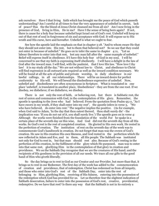 ask ourselves: Have I that living faith which has brought me the peace of God which passeth
understanding? Am I careful at all times to fear the very appearance of unbelief in unrest, lack
of peace? Has the the blood of Jesus Christ cleansed me from all sin? Am I now living in the
presence of God, living in Him, He in me? Have I the sense of being born again? If not,
there is cause for a holy fear because unbelief kept Israel out of God's rest. Unbelief will keep us
out of that rest of soul in forgiveness of sin and acceptance with God. It will expose us to His
wrath and His curse, here and hereafter. Unbelief is what we ought to fear.
See how the apostle laid the emphasis on that in chapter 3:18. "And to whom sware He that
they should not enter into His rest, but to them that believed not? So we see that they could
not enter in because of unbelief." He goes on to infer the same in chapter 4:11, "Let us
labour therefore to enter into that rest, lest any man fall after the same example of unbelief."
Belief will express itself in obedience. If I have this holy fear of God in my soul, I will be
concerned to see that my faith is expressing itself obediently. I will have a delight in the law of
God after the inward man. I will find, with the psalmist, that I love His law. "How love I thy
law! it is my study all the day." We are not without law to Christ, and obedience to Christ
will find expression in all outward acts required as well as the inward condition necessary. We
will be found at all the acts of public and private worship, in daily obedience in our
lawful callings, in all our relationships. There will be an inward desire for perfect
conformity to His will. We will bewail the disobedience expressive of unbelief. Now,
unbelief and disobedience are often synonymous in Scripture. What is translated in one
place 'unbelief', is translated in another place, 'disobedience' - they are from the one root. If we
disobey, we disbelieve; if we disbelieve, we disobey.
There is not only the rest of faith, or believing rest, but there is Sabbatic rest, the
rest of union and communion with God, in the contemplation of His glory. Remember, the
apostle is speaking to the Jews who had believed. From the quotation from Psalm 95:11, "As I
have sworn in my wrath, if they shall enter into my rest", the apostle infers in verse 3, "We
who have believed, do enter into rest." The negative implies the positive. (As for example,
when God said to Adam, 'In the day that thou eatest thereof, thou shalt surely die' - the
implication was: 'If you do not eat of it, you shall surely live.') The apostle goes on in verse 4:
Although the works were finished from the foundation of the world. For he spake in a
certain place of the seventh day on this wise, And God did rest the seventh day from all His
works. So God's rest is the rest of completed creation. He gloried in His own work. He rested in
the perfection of creation. The institution of rest on the seventh day of the week was to
commemorate God's handiwork in creation. Do not forget that man was the crown of God's
creation. He saw in His creation His own likeness, and God rested in the perfection which He
saw reflected in Adam and Eve, and in them, all His people. The Sabbath was instituted
not only for God to rest in, but that man should rest also. Because of God's resting in the
perfection of His creation, in the fulfilment of the glory which He purposed, man was to enter
into that same rest, glorifying Him in the contemplation of that glory in creation and
providence. We on the Sabbath Day recognise that we are the creatures of His hand; and the
recipients of His goodness in the provision of all our needs. We trace all our gifts to the good
hand of Him who giveth liberally.
So the day brings us to rest in God as our Creator and our Provider, but more than that, it
brings us to rest in our Redeemer. The first day of the week has added to the commemoration
of creation and providence, that of redemption. Christ has redeemed us from all iniquity,
and those who enter into God's rest of the Sabbath Day, enter into the rest of
belonging to Him, glorifying Him, receiving of His fulness, entering into the possession of
the redemption which God has provided for us. Let us therefore fear the slightest indication of
Sabbath desecration, failure to enter into the possession of God's rest, creative, providential,
redemptive. Do we have that rest? Is there any way that the Sabbath is not in its entirety a
 