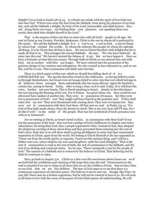 delight? Let us look to Isaiah 58:13-14, to refresh our minds with the spirit of true believers
who fear God. "If thou turn away thy foot from the Sabbath, from doing thy pleasure of my holy
day; and call the Sabbath a delight, the holy of the Lord, honourable; and shalt honour him,
not doing thine own ways, nor finding thine own pleasure, nor speaking thine own
words, then shalt thou delight thyself in the Lord."
That is the essence of this rest that we enter into with all God's people in all ages. We
rest in Christ as our Creator, Provider, Redeemer. Christ is the one by whom all is perfected in
His saints. We call the Sabbath a delight. It is a rest to us, a rest in God, a rest in Christ,
by whom God created the worlds, by whom He redeems His people, by whom He upholds
all things. It is by Christ that all that is done. We rest in Christ therefore with delight that He is
made all that to us. This presages the eternal Sabbath. He says, "We who have believed, do
enter into this rest." We haven't entered the fulness of it yet, but we have begun it. Here we
have a foretaste of what this rest means. Through faith in Christ we are entered into rest with
God, not at warfare with Him any longer. We have entered into the possession of the
gracious design of our creation and redemption. He who created us has redeemed us, and we are
His, and He is ours. That communion will abide unto eternity.
There is a third aspect of this rest, which we should fear falling short of - it is a
CONSECRATED rest. The apostle describes Israel in the wilderness as having failed to enter
in through disobedience, but Israel even in Canaan failed to enter into that rest which belongs to
all believers. Some amongst them undoubtedly did, but many did not. Again He limiteth a
certain day, saying in David, Today, after so long a time; as it is said, Today, if ye will hear His
voice, harden not your hearts. This is David speaking to Israel, already in the inheritance
but not enjoying the blessing of the rest. For if Joshua has given them rest, then would he not
afterward have spoken of another day. They were in possession of Canaan, but they were
not in possession of God's rest. They might well have feared as the psalmist said, 'if they shall
enter into my rest.' They were threatened with coming short. They were in Canaan but they
were not in communion with their God there. Of that rest we read in Psalm 132:13, "For
God of Sion hath made choice; there He desires to dwell. This is my rest, here still I'll stay, for I
do like it well." - in the midst of His people. That was but symbolical of God's presence now
with us in Immanuel.
Are we resting in Christ, as Israel rested in Zion, in communion with their God? It was
not the possession of the land - that was but a pledge of God's fulfilment of a higher and richer
inheritance; He being their God, they a people separated to Him. Instead of that, they adopted
the idolatrous worship of those about them and that prevented them entering into the rest of
God's Zion. Holy fear in us will show itself in giving all diligence to enter into that consecrated
separation to Christ, apart from the world. We belong to Christ Himself as He has separated us.
"Come out from the world and be ye separate. Touch not the unclean thing, and I will be a
Father unto you, and ye shall be my sons and daughters, saith the Lord Almighty." That is the
rest of consecration as well as the rest of faith, the rest of communion in the Sabbath, and the
rest of an abiding and continual union, for he says, "There remaineth a rest for the people of
God." The essence of a Sabbath rest is restored to the believer in Christ. That believing rest by
faith he continues to enjoy.
Now, go back to chapter 3:6. ...Christ as a Son over His own house whose house are we if
we hold fast the confidence and rejoicing of the hope firm unto the end." Perseverance to the
end is essential if we are to claim at all times that we are the children of God, that we have Him
as our God, that we are His children. The fear of God urges us to see that there is a
continuous experience of unbroken peace. The believer is never cast out, though, like Peter, he
may fall. Peace may be a broken experience, but he will not be content to have it so. He will seek
at all times to live with the sense of the peace of God which passes all understanding. He will
 