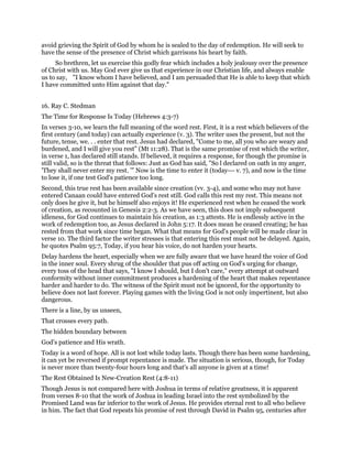 avoid grieving the Spirit of God by whom he is sealed to the day of redemption. He will seek to
have the sense of the presence of Christ which garrisons his heart by faith.
So brethren, let us exercise this godly fear which includes a holy jealousy over the presence
of Christ with us. May God ever give us that experience in our Christian life, and always enable
us to say, "I know whom I have believed, and I am persuaded that He is able to keep that which
I have committed unto Him against that day."
16. Ray C. Stedman
The Time for Response Is Today (Hebrews 4:3-7)
In verses 3-10, we learn the full meaning of the word rest. First, it is a rest which believers of the
first century (and today) can actually experience (v. 3). The writer uses the present, but not the
future, tense, we. . . enter that rest. Jesus had declared, "Come to me, all you who are weary and
burdened, and I will give you rest" (Mt 11:28). That is the same promise of rest which the writer,
in verse 1, has declared still stands. If believed, it requires a response, for though the promise is
still valid, so is the threat that follows: Just as God has said, "So l declared on oath in my anger,
'They shall never enter my rest. '" Now is the time to enter it (today--- v. 7), and now is the time
to lose it, if one test God's patience too long.
Second, this true rest has been available since creation (vv. 3-4), and some who may not have
entered Canaan could have entered God's rest still. God calls this rest my rest. This means not
only does he give it, but he himself also enjoys it! He experienced rest when he ceased the work
of creation, as recounted in Genesis 2:2-3. As we have seen, this does not imply subsequent
idleness, for God continues to maintain his creation, as 1:3 attests. He is endlessly active in the
work of redemption too, as Jesus declared in John 5:17. It does mean he ceased creating; he has
rested from that work since time began. What that means for God's people will be made clear in
verse 10. The third factor the writer stresses is that entering this rest must not be delayed. Again,
he quotes Psalm 95:7, Today, if you hear his voice, do not harden your hearts.
Delay hardens the heart, especially when we are fully aware that we have heard the voice of God
in the inner soul. Every shrug of the shoulder that pus off acting on God's urging for change,
every toss of the head that says, "I know I should, but I don't care," every attempt at outward
conformity without inner commitment produces a hardening of the heart that makes repentance
harder and harder to do. The witness of the Spirit must not be ignored, for the opportunity to
believe does not last forever. Playing games with the living God is not only impertinent, but also
dangerous.
There is a line, by us unseen,
That crosses every path.
The hidden boundary between
God's patience and His wrath.
Today is a word of hope. All is not lost while today lasts. Though there has been some hardening,
it can yet be reversed if prompt repentance is made. The situation is serious, though, for Today
is never more than twenty-four hours long and that's all anyone is given at a time!
The Rest Obtained Is New-Creation Rest (4:8-11)
Though Jesus is not compared here with Joshua in terms of relative greatness, it is apparent
from verses 8-10 that the work of Joshua in leading Israel into the rest symbolized by the
Promised Land was far inferior to the work of Jesus. He provides eternal rest to all who believe
in him. The fact that God repeats his promise of rest through David in Psalm 95, centuries after
 
