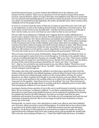 Israel had entered Canaan, is used to indicate that Sabbath-rest is the substance and
Canaan-rest but a shadow. There was an experience of rest for Israel in Canaan (from armed
invasion, natural disasters, failure of crops) when they were faithful to God. But even at best that
rest was outward and essentially physical, and could not satisfy the promise of rest to the human
race which was intended from the beginning. The author specifically states, There remains, then,
a Sabbath-rest for the people of God.
In verse 10, we learn at last the nature of that rest. It means to cease from one's own work, and
so, by implication, to trust in the working of God instead. In Ephesians 2:8-9 Paul asserts, "For
it is by grace you have been saved, through faith---and this not from yourselves, it is the gift of
God---not by works, [we are to rest from our own works!] so that no one can boast."
The use of the term sabbatismos ("Sabbath-rest") suggests that the weekly sabbath given to
Israel is only a shadow of the true rest of God. Paul also declares in Colossians 2:16-17 where he
lumps religious festivals, New Moon celebrations and sabbath days together as "a shadow of the
things that were to come, the reality, however, is found in Christ." Thus rest has three meanings:
(1) the Promised Land; (2) the weekly sabbath; and (3) that which these two prefigure, that
cessation from labor which God enjoys and which he invites believes to share. This third rest not
only describes the introduction of believers into eternal life, but also depicts the process by
which we will continue to work and live, namely, dependence on God to be at work through us.
"It is God who works in you to will and to act according to his good purpose" (Phil 2:13).
This is in many ways the lost secret of Christianity. Along with seeking to do things for God, we
are also encouraged to expect God to be at work through us. It is the key to the apostle's labors:
"I can do everything through him who gives me strength" (Phil 4:13). Also, "I have been crucified
with Christ and I no longer live, but Christ lives in me. The life I live in the body, I live by faith in
the Son of God, who loved me and gave himself for me" (Gal 2:20). Note, "I no longer
live"---that is, I do not look for any achievement by my own efforts. Rather "Christ lives in me"
and the life I live and the things that I do are "by faith"---that is, done in dependence on the Son
of God working in and through me.
This makes clear that truly keeping the sabbath is not observing a special day (that is but the
shadow of the real sabbath), but sabbath-keeping is achieved when the heart rests on the great
promise of God to be working through a believer in the normal affairs of living. We cannot
depend on our efforts to please God, though we do make decisions and exert efforts. We cease
from our own works and look to his working within us to achieve the results that please him. As
Jesus put it to the apostles, "Apart from me you can do nothing" (Jn 15:5). They must learn to
work but always with the thought that he is working with them, adding his power to their effort.
That is keeping the sabbath as it was meant to be kept!
Learning to function from a position of rest is the way to avoid burnout in ministry or any other
labor. We are to become "co-laborers withGod," to use Paul's wonderful phrase. This does not
mean that we cannot learn many helpful lessons on rest by studying the regulations for keeping
the sabbath day found in the Old Testament. Nor that we no longer need time for quiet
meditation and cessation from physical labor. Our bodies are yet unredeemed and need rest and
restoration at frequent intervals. But we are no longer bound by heavy limitations to keep a
precise day of the week.
Paradoxically, we read in verse 11 the exhortation to make every effort to enter that [sabbath]
rest. Of course, effort is needed to resist self-dependence. If we think that we have what it takes
in ourselves to do all that needs to be done, we shall find ourselves rest-less and ultimately
ineffective. Yet decision is still required of us and exertion is needed; but results can only be
expected from the realization that God is also working and he will accomplish the needed ends.
This is also the clear teaching of Psalm 127:1, "Unless the LORD builds the house, its builders
 