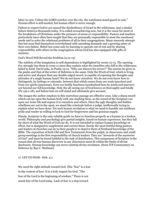 labor in vain. Unless the LORD watches over the city, the watchmen stand guard in vain."
Human effort is still needed, but human effort is never enough.
Failure to expect God to act caused the disobedience of Israel in the wilderness, and a similar
failure destroys thousands today. It is called overachieving now, but it is the cause for most of
the breakdown of Christians under the pressure of stress or responsibility. Pastors and teachers
particularly have often been taught that they are personally responsible to meet the emotional
needs and to solve the relational problems of all in their congregations. Many sincerely attempt
this but soon find themselves overwhelmed with unending demands and a growing sense of
their own failure. Relief can come only by learning to operate out of rest and by sharing
responsibility with others in the congregation whom God has also equipped with gifts of
ministry.
God's Word Will Reveal the Problem (4:12-13)
The subtlety of the temptation to self-dependence is highlighted by verses 12-13. The opening
For strongly ties them to verse 11 since they explain what the Israelites who fell in the wilderness
failed to heed. David asks, in Psalm 19:12, "Who can discern his errors?" The answer he gives in
the psalm and that of the writer of Hebrews is the same. Only the Word of God, which is living
and active and sharper than any double-edged sword, is capable of exposing the thoughts and
attitudes of a single human heart! We do not know ourselves. We do not even know how to
distinguish, by feelings or rationale, between that which comes from our souls (psyches) and
from our spirits (pneumas). Even our bodily functions (symbolized here by joints and marrow)
are beyond our full knowledge. Only the all-seeing eye of God knows us thoroughly and totally
(Ps 139:1-18), and before him we will stand and ultimately give account.
The images the author employs in this marvelous passage are effective ones. Like a sharp sword
which can lay open the human body with one slashing blow, so the sword of the Scripture can
open our inner life and expose it to ourselves and others. Once the ugly thoughts and hidden
rebellions are out in the open, we stand like criminals before a judge, ineffectually trying to
explain what we have done. Yet such honest revelation is what we need to humble our stubborn
pride and render us willing to look to God for forgiveness and his gracious supply.
Plainly, Scripture is the only reliable guide we have to function properly as a human in a broken
world. Philosophy and psychology give partial insights, based on human experience, but they fall
far short of what the Word of God can do. It is not intended to replace human knowledge or
effort, but is designed to supplement and correct them. Surely the most hurtful thing pastors
and leaders of churches can do to their people is to deprive them of firsthand knowledge of the
Bible. The exposition of both Old and New Testaments from the pulpit, in classrooms and small
group meetings is the first responsibility of church leaders. They are "stewards of the mysteries
of God" and must be found faithful to the task of distribution. This uniqueness of Scripture is the
reason that all true human discovery in any dimension must fit within the limits of divine
disclosure. Human knowledge can never outstrip divine revelation. (from IVP Commentary on
Hebrews by Ray C. Stedman)
17. LET US FEAR - Heb. 4:1
We need the right attitude toward God. This "fear" is a fear
in the context of love. It is a holy respect for God. "The
fear of the Lord is the beginning of wisdom." There is not
much fear of the Lord today. Lack of fear is a step toward
 