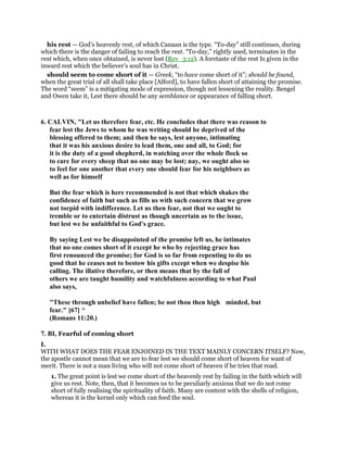 his rest — God’s heavenly rest, of which Canaan is the type. “To-day” still continues, during
which there is the danger of failing to reach the rest. “To-day,” rightly used, terminates in the
rest which, when once obtained, is never lost (Rev_3:12). A foretaste of the rest Is given in the
inward rest which the believer’s soul has in Christ.
should seem to come short of it — Greek, “to have come short of it”; should be found,
when the great trial of all shall take place [Alford], to have fallen short of attaining the promise.
The word “seem” is a mitigating mode of expression, though not lessening the reality. Bengel
and Owen take it, Lest there should be any semblance or appearance of falling short.
6. CALVIN, "Let us therefore fear, etc. He concludes that there was reason to
fear lest the Jews to whom he was writing should be deprived of the
blessing offered to them; and then he says, lest anyone, intimating
that it was his anxious desire to lead them, one and all, to God; for
it is the duty of a good shepherd, in watching over the whole flock so
to care for every sheep that no one may be lost; nay, we ought also so
to feel for one another that every one should fear for his neighbors as
well as for himself
But the fear which is here recommended is not that which shakes the
confidence of faith but such as fills us with such concern that we grow
not torpid with indifference. Let us then fear, not that we ought to
tremble or to entertain distrust as though uncertain as to the issue,
but lest we be unfaithful to God's grace.
By saying Lest we be disappointed of the promise left us, he intimates
that no one comes short of it except he who by rejecting grace has
first renounced the promise; for God is so far from repenting to do us
good that he ceases not to bestow his gifts except when we despise his
calling. The illative therefore, or then means that by the fall of
others we are taught humility and watchfulness according to what Paul
also says,
"These through unbelief have fallen; be not thou then high minded, but
fear." [67] ^
(Romans 11:20.)
7. BI, Fearful of coming short
I.
WITH WHAT DOES THE FEAR ENJOINED IN THE TEXT MAINLY CONCERN ITSELF? Now,
the apostle cannot mean that we are to fear lest we should come short of heaven for want of
merit. There is not a man living who will not come short of heaven if he tries that road.
1. The great point is lest we come short of the heavenly rest by failing in the faith which will
give us rest. Note, then, that it becomes us to be peculiarly anxious that we do not come
short of fully realising the spirituality of faith. Many are content with the shells of religion,
whereas it is the kernel only which can feed the soul.
 