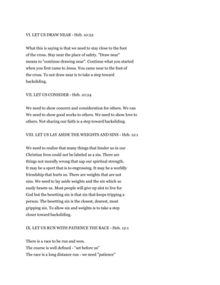 VI. LET US DRAW NEAR - Heb. 10:22
What this is saying is that we need to stay close to the foot
of the cross. Stay near the place of safety. "Draw near"
means to "continue drawing near". Continue what you started
when you first came to Jesus. You came near to the foot of
the cross. To not draw near is to take a step toward
backsliding.
VII. LET US CONSIDER - Heb. 10:24
We need to show concern and consideration for others. We can
We need to show good works to others. We need to show love to
others. Not sharing our faith is a step toward backsliding.
VIII. LET US LAY ASIDE THE WEIGHTS AND SINS - Heb. 12:1
We need to realize that many things that hinder us in our
Christian lives could not be labeled as a sin. There are
things not morally wrong that sap our spiritual strength.
It may be a sport that is to engrossing. It may be a worldly
friendship that hurts us. There are weights that are not
sins. We need to lay aside weights and the sin which so
easily besets us. Most people will give up alot to live for
God but the besetting sin is that sin that keeps tripping a
person. The besetting sin is the closest, dearest, most
gripping sin. To allow sin and weights is to take a step
closer toward backsliding.
IX. LET US RUN WITH PATIENCE THE RACE - Heb. 12:1
There is a race to be run and won.
The course is well defined - "set before us"
The race is a long distance run - we need "patience"
 