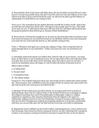 A. Personal faith: Rest in God starts with faith, those who do not believe in God will never enter
his rest, it is just not possible, those who don’t trust him will never have the fullness of rest, they
will never be able to let go and let God do his work, we will never be able to get the fullness of
relationship if we hold back on our resting in Him,
Verse 4:4-6: “For somewhere he has spoken about the seventh day in these words: ‘And on the
seventh day God rested from all his work.’ And again in the passage above he says, ‘They shall
never enter my rest.’ It still remains that some will enter that rest, and those who formerly had
the gospel preached to them did not go in, because of their disobedience.”
B. Divine decree: God sets the example for us, he took one day from that week of creation to rest,
God rested not because he was tired but because he was finished with his work, God commands
us to enter his rest, God wants the best for us, this includes resting in him,
Verse 7: “Therefore, God again set a certain day, calling it Today, when a long time later he
spoke through David, as was said before: “Today, if you hear his voice, do not harden your
hearts.”
C. Immediate action:God expects us to follow Him, when he calls we are to answer - too many
times we fail to listen or are to hardened to hear, far too many fail to follow and walk down their
own path, they do not walk where God is directing, when God calls we must act and obey, it
must be an immediate action, the longer we wait to follow the harder it becomes to do so
What it takes to follow
a. A willing spirit
b. An open mind
c. A courageous heart
IV. The Nature of Rest
Verses 8-10: “For if Joshua had given them rest, God would not have spoken later about another
day. There remains, then, a Sabbath-rest for the people of God; for anyone who enters God’s rest
also rests from his own work, just as God did from His.”
A. Spiritual: We have been given new life in Christ, we no longer need to live in search of
spiritual things, those who are without Christ or the freedom of Christ are in bondage to religion
and religious searching, they search from philosophy to philosophy, religion to religion,
regulation to regulation, what separates Christianity from all religions is the aspect of
relationship, religion is based on rules but Christianity is based on having a relationship with
God, far too often Christians get wrapped up in keeping regulations over having a relationship
with God, you can not fully enter the rest that God has if you base your faith in rulekeeping
B. Designed for Israel: Sabbath was for Israel to follow, God designed it as a way to instruct and
lead the people, they focused on God by ceasing all work for one day, following God’s example in
creation, it was not just a ceasing of work but it was time set apart for God, we do not observe
 