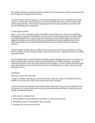 the sabbath, Christian worship is based on Christ’s day of resurrection, however we still need the
day set apart for worship, focus on Jesus
C. Future Nature: God has a plan for every life and that plan will come to completion in death,
we have a special rest in God awaiting us, eternal rest that brings us into full restoration and
relationship with Him, God also has a larger plan for Israel and wants them to enter into His
rest, he will bring this to completion
V. The Urgency of Rest
Verse: 11-13: “Let us, therefore, make every effort to enter that rest, so that no one will fall by
following their example of disobedience. For the word of God is living and active. Sharper than
any double-edged sword, it penetrates even to dividing soul and spirit, joints and marrow; it
judges the thoughts and attitudes of the heart. Nothing in all creation is hidden from God’s
sight. Everything is uncovered and laid bare before the eyes of him to whom we must give
account.”
A. Rest is highly needed: We are to follow God, we must enter into His rest and focus on Him,
this is not just a one time thing but rather a daily part of our lives, resting in God shows our faith
and trust in Him,
B. We need the full rest of God: God has a specific purpose and plan for our lives, he wants us to
follow and obey Him, resting in God means trusting him and walking with him, we can hide
nothing from God, he sees our hearts and knows our thoughts, we may be able to foll others and
even ourselves but we can not fool God, he knows everything there is to know about us and He
will judge us for it
Conclusion
How can we have rest with God?
1. Rest is available: God still gives rest to those who want it, he wants us to find that which is a
benefit to our souls, all we have to do to have God’s rest is accept it
2. Rest is crucial: We all need to enter God’s rest but often fail to do so, we try so hard to be our
own person, we see that God wants us to be in deep relationship with Him, we need to lean on
him for strength and support
3. Three keys to resting in God:
a. Personal faith: We must believe in God before we will receive His rest,
b. Immediate action: We must follow when God calls
c. Courage to do as God wants us to do
 
