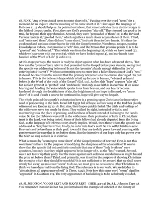 18. PINK, “Any of you should seem to come short of it." Passing over the word "seem" for a
moment, let us inquire into the meaning of "to come short of it." Here again the language of
Hebrews 11:13 should help us. As pointed out above, that verse indicates three distinct stages in
the faith of the patriarchs. First, they saw God’s promises "afar off." They seemed too good to be
true, far beyond their apprehension. Second, they were "persuaded of them" or, as the Revised
Version renders it, "greeted them," which signifies a much closer acquaintance of them. Third,
and "embraced them"; they did not "come short," but took them to their hearts. It is thus the
awakened and anxious sinner has to do with the Gospel promise. Wondrous, unique, passing
knowledge as it does, that promise is "left" him, and the Person that promise points to is to be
"greeted" and "embraced." "That which was from the beginning (1), which we have heard (2),
which we have seen with our eyes (3), which we have looked upon (4), and our hands have
handled of the Word of Life" (1 John 1:1).
At this stage perhaps, the reader is ready to object against what has been advanced above, "But
how can the ‘promise’ here refer to that presented in the Gospel before poor sinners, seeing that
the apostle was addressing believers? Is not the ‘promise’ plainly enough defined in the ‘of
entering into His rest’?" Without attempting now to enter into a fuller discussion of God’s "rest,"
it should be clear from the context that the primary reference is to the eternal sharing of His rest
in heaven. This is the believer’s hope which is laid up for you in heaven, "whereof ye heard
before in the Word of the truth of the Gospel" (Col. 1:5). At first this "hope" appears "afar off,"
but as faith grows it is "greeted" and "embraced." But only so as faith is in exercise. If we cease
hearing and heeding the Voice which speaks to us from heaven, and our hearts become
hardened through the deceitfulness of sin, the brightness of our hope is dimmed, we "come
short" of it; and if such a course be continued in, hope will give way to despair.
The whole point of the apostle’s exhortation here is a pressing upon Christians the imperative
need of persevering in the faith. Israel left Egypt full of hope, as their song at the Red Sea plainly
witnessed, see Exodus 15:13-18. But, alas, their hopes quickly faded. The trials and testings of
the wilderness were too much for them. They walked by sight, instead of by faith; and
murmuring took the place of praising, and hardness of heart instead of listening to the Lord’s
voice. So too the Hebrews were still in the wilderness: their profession of faith in Christ, their
trust in the Lord, was being tested. Some of their fellows had already departed from the living
God, as the language of Hebrews 10:25 dearly implies. Would, then these whom the apostle had
addressed as "holy brethren" fail, finally, to enter into God’s rest? So it is with Christians now.
Heaven is set before them as their goal: toward it they are to daily press forward, running with
perseverance the race that is set before them. But the incentive of our hope only has power over
the heart so long as faith is in exercise.
What is meant by "seeming to come short" of the Gospel promise of heaven? First, is not this
word inserted here for the purpose of modifying the sharpness of the admonition? It was to
show that the apostle did not positively conclude that any of these "holy brethren" were
apostates, but only that they might appear to be in danger of it, as the "lest" warned. Second,
was it not to stir up their godly fear the more against such coldness and dullness as might hazard
the prize set before them? Third, and primarily, was it not for the purpose of showing Christians
the extent to which they should be watchful? It is not sufficient to be assured that we shall never
utterly fall away; we must not "seem" to do so, we must give no occasion to other Christians to
think we have departed from the living God. The reference is to our walk. We are bidden to
"abstain from all appearance of evil" (1 Thess. 5:22). Note how this same word "seem" signifies
"appeared" in Galatians 2:9. The very appearance of backsliding is to be sedulously avoided.
18. SL JOHNSON, "GOD'S REST AND MAN'S REST (HEB. 4:1-13) Dr. S.L. Johnson Tape 7A
You remember that our author has just introduced the example of unbelief in the history of
 