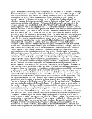 again. And he knew how history would finally unfold and the climax to be reached. Ultimately
there would be a "New Jerusalem", a "Heavenly Jerusalem". He knew that the "People of God"
were on their way to the "City of God" and that they could never hope to find real rest in this
human situation. Notice that the encouragement given is related to the "past", and to the
"future". Because God has spoken "in Jesus Christ", we have light that has to do with our
salvation. Because He has also spoken with regard to the future, we have "hope". Now in the
meantime, we are to live with patience. We have need of patience, after having received the
promise, we might see it also fulfilled. THE MISUNDERSTOOD SUBJECT-REST Now in the
fourth chapter, we come to the subject of "rest". It has been misunderstood because "Keswick
teachers" have tried to make this rest a "present rest". Others have gone to Hebrews chapter four
and tried to make it a "past rest"-the rest of salvation. But some have seen neither "the past
rest," nor "present rest", but a "future rest"-that is a rest that comes when believers are in the
presence of God in the Kingdom of God upon the earth. The author writes in Heb 2:5: For unto
the angels hath he not put in subjection the world to come, whereof we speak. Again in Heb.
13:14 For here have we no continuing city, but we seek one to come. This is the ultimate "rest".
Now of course, it is possible that you have had a lot of light, but have not yet entered into a
relationship with Jesus Christ so that this "rest" shall ultimately be yours. And so he is
concerned that his readers be sure that they have really laid hold of Jesus Christ, then the rest
will be theirs. But if they merely have had light, but have not laid hold of that light, then that
"rest" is something that they will miss as the Hebrews of the Old Testament missed the land of
Canaan because of their unbelief. In chapter 3, there is introduced the comparison between
Moses and Christ saying that Christ was greater than Moses. Then he begins to discuss the
difference between those who had received the revelation of Moses from those who received the
revelation of Christ. He wants to encourage his readers not to make the mistake that the
Israelites did by unbelief. We have a "greater revelation" and therefore "greater responsibility"
and also "greater penalty" when we neglect this greater revelation. This is what he meant when
he asked, "How shall we escape if we neglect so great salvation?" For you see, if God spoke in
the Old Testament and every transgression and disobedience received a just recompense of
reward, how much more when we have the greater revelation of the Son of God? Hebrews is a
great book for the a fortiori argument-if certain things were done in the Old Testament times,
now greater things have been done by Jesus Christ, therefore greater responsibilities and greater
penalties are involved. BEWARE OF THE MAJORITY REPORT Our writer was a "great lover of
the Old Testament and of the Psalms" and he saw that Israel's tests are recorded in Psalm 95.
Israel has been brought out of Egypt by the power of God. God had already performed two great
"water miracles" so what did the people do when they discovered no water at Rephidim? They
got down on their knees and said, "We thank Thee that Thou did bring us out of Egypt and
turned bitter water into sweet at Rephadim, and now we thank Thee that we shall have water in
Thy time in the name of the Messiah, Amen." No, that is not the way Israel acted! They looked
for a scapegoat and one of them is Moses, the leader. Or perhaps it would be best to go back to
Egypt, where we began. This Christian life (from faith to faith) is not for me. Now that history
is repeated over and over down through the centuries, we have been the recipients of
tremendous blessings through the salvation which has come to us in the cross of Jesus Christ.
We have had our needs met to this day. I have been a Christian for 25 years and my needs have
been met to this day. I know that I am on my way to heaven by the work that Jesus Christ did.
I know that I have everlasting life, and my needs have been met for 25 years. Now if I were to
face a "no water situation", my first response might be to blame it on God. Because you see it is
human nature to see a situation of "no water", and to blame it on God first. It is not natural for
men to trust God. Every one of us has had such a situation. Perhaps it is "no money".
Perhaps it is "no wife" or "no husband", or "no hope" in taking care for my children. All of
these are our "no water" situations. Of course the Old Testament and the New Testament were
written to encourage us when we come to difficulties to turn to God to look at the past and to see
 