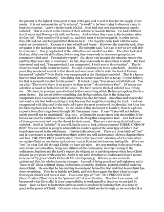 the present in the light of those great events of the past and to rest in God for the supply of our
needs. It is not necessary for us "to scheme", "to work" to be busy trying to discover a way to
beat the situation. Leave it in the hands of God. Now God was very exasperated at Israel's
unbelief. That is evident at the climax of their unbelief at Kadesh Barnea. He had told them
that it was a land flowing with milk and honey. And so when they came to the boarders, what
do they do? They wonder if it is really so, and they went in to investigate it. In other words,
they left God out, and God permitted them to do it. The majority came back with the same
report as the minority. Canaan is a land of milk and honey. However, the majority said; there
are giants in the land and we cannot take it. The minority said, "Let's go in for we are well able
to overcome." One group looked at the difficulties and couldn't see God. The other looked at
God and didn't see the difficulties. Before long they were ready to stone one group-do you
remember which one? The majority report? No, those who brought the minority report who
said that they were able to overcome! In fact, they were ready to stone them to death. But God
intervened and said, "I am provoked, I am exasperated, I loath you in this situation". That is
what that word really means-to loathe. He said, I sentence you to sin unto death. And for 40
years they wandered around in that desert and were never able to enter the land of Canaan
because of "unbelief"! Now God is very exasperated at the Christian's unbelief. That is a lesson
that we must learn constantly. One thing that he cannot stand is for us to say, "I won't believe,
for that is an insult directed to His person". If in fact, it says "You are not a truthful God. You
are a liar "That is why there is no greater sin than to say "I do not believe God". Of course our
salvation is based on faith, but our life is too. We have come to think of unbelief as a trifling
sin. Of course, to presume upon God and believe something which He has not spoken, that is a
great sin too. But not to believe something that He has spoken, that is the thing that
exasperates God. God spoke to Ahaz concerning His plan for Israel. And Ahaz said that he did
not want to ask God to do anything to help because that might be tempting the Lord. God was
exasperated with Ahaz and in the midst of it gave the great promise of the Messiah, but Ahaz lost
the blessing that God had for him. In the midst of that statement in Isaiah 7, there is a phrase
in poetic form that rings down through Old Testament times. It says "if you will not believe,
surely you will not be established." (Isa. 7:9). 2 Chronicles 20:20 states it in the positive, If we
believe we shall be established! See unbelief is the thing that exasperates God. Just look at all
of those graves scattered over the desert for forty years. They are a testimony that God hates
unbelief. Scoff at "unbelief", if you will, but be sure to look at those corpses! THREE KINDS OF
REST Now our author is going to admonish his readers against the same type of failure that
Israel experienced in the wilderness. Here he talks about rest. There are three kinds of "rest"
and it is necessary to understand these three before you will understand Hebrews chapters three
and four. THE PAST REST (Justification) There is the "past rest" salvation which comes when
we receive Christ as our Savior and put our trust in Him and we have everlasting life. When we
"rest" in what God did through Christ, we have salvation. We stop trusting in the good works,
our culture, our education, being nice citizens of the community; we stop trusting in the
ordinances, baptism and the Lord's supper, in religion, or in anything except what Jesus Christ
did and we are given everlasting life. And it is not until then that we understand what it means
to be saved "by grace"-God's Riches At Christ's Expense[3] When a person comes to
understand this, his whole character changes. Instead of being proud and self-righteous and a
"know it all" about spiritual things, he becomes a humble, obedient, grateful, faithful leader in
Jesus Christ. He sees that he has nothing to commend himself to God and that Jesus Christ has
done everything. Then he is faithful to Christ, and he is born again-the time when he stops
trusting in himself and rests in God. That is one type of "rest". THE PRESENT REST
(Sanctification) Then there is the "present rest" of sanctification. Now that I am converted
because of what Christ did, it is my responsibility to work myself to death-so we are told by
many. Now we have to learn that Christian work is not done by human effort, it is done by
grace in the power of Christ. Of course when Jesus Christ works through us, we work-but it is
 