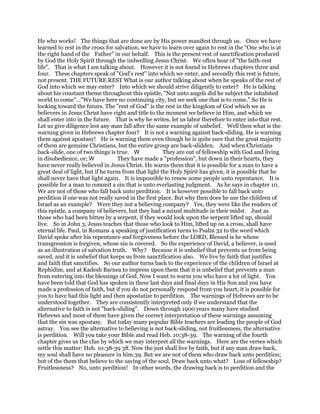 He who works! The things that are done are by His power manifest through us. Once we have
learned to rest in the cross for salvation, we have to learn over again to rest in the “One who is at
the right hand of the Father" in our behalf. This is the present rest of sanctification produced
by God the Holy Spirit through the indwelling Jesus Christ. We often hear of "the faith-rest
life". That is what I am talking about. However it is not found in Hebrews chapters three and
four. These chapters speak of "God's rest" into which we enter, and secondly this rest is future,
not present. THE FUTURE REST What is our author talking about when he speaks of the rest of
God into which we may enter? Into which we should strive diligently to enter? He is talking
about his constant theme throughout this epistle, "Not unto angels did he subject the inhabited
world to come"…"We have here no continuing city, but we seek one that is to come." So He is
looking toward the future. The "rest of God" is the rest in the kingdom of God which we as
believers in Jesus Christ have right and title to the moment we believe in Him, and which we
shall enter into in the future. That is why he writes, let us labor therefore to enter into that rest.
Let us give diligence lest any man fall after the same example of unbelief. Well then what is the
warning given in Hebrews chapter four? It is not a warning against back-sliding. He is warning
them against apostasy! He is warning them even though he is quite sure that the great majority
of them are genuine Christians, but the entire group are back-slidden. And when Christians
back-slide, one of two things is true. They are out of fellowship with God and living
in disobedience, or; They have made a "profession", but down in their hearts, they
have never really believed in Jesus Christ. He warns them that it is possible for a man to have a
great deal of light, but if he turns from that light the Holy Spirit has given, it is possible that he
shall never have that light again. It is impossible to renew some people unto repentance. It is
possible for a man to commit a sin that is unto everlasting judgment. As he says in chapter 10,
We are not of those who fall back unto perdition. It is however possible to fall back unto
perdition if one was not really saved in the first place. But why then does he use the children of
Israel as an example? Were they not a believing company? Yes, they were like the readers of
this epistle, a company of believers, but they had a mixed multitude in their midst. Just as
those who had been bitten by a serpent, if they would look upon the serpent lifted up, should
live. So in John 3, Jesus teaches that those who look to Him, lifted up on a cross, shall have
eternal life. Paul, in Romans 4 speaking of justification turns to Psalm 32 to the word which
David spoke after his repentance and forgiveness before the LORD, Blessed is he whose
transgression is forgiven, whose sin is covered. So the experience of David, a believer, is used
as an illustration of salvation truth. Why? Because it is unbelief that prevents us from being
saved, and it is unbelief that keeps us from sanctification also. We live by faith that justifies
and faith that sanctifies. So our author turns back to the experience of the children of Israel at
Rephidim, and at Kadesh Barnea to impress upon them that it is unbelief that prevents a man
from entering into the blessings of God. Now I want to warm you who have a lot of light. You
have been told that God has spoken in these last days and final days in His Son and you have
made a profession of faith, but if you do not personally respond from you heart, it is possible for
you to have had this light and then apostatize to perdition. The warnings of Hebrews are to be
understood together. They are consistently interpreted only if we understand that the
alternative to faith is not "back-sliding". Down through 1900 years many have studied
Hebrews and most of them have given the correct interpretation of these warnings assuming
that the sin was apostasy. But today many popular Bible teachers are leading the people of God
astray. You see the alternative to believing is not back-sliding, not fruitlessness, the alternative
is perdition. Will you take your Bible and read Heb. 10:38-39. The warning of the fourth
chapter gives us the clue by which we may interpret all the warnings. Here are the verses which
settle this matter: Heb. 10:38-39 38. Now the just shall live by faith, but if any man draw back,
my soul shall have no pleasure in him.39. But we are not of them who draw back unto perdition;
but of the them that believe to the saving of the soul. Draw back unto what? Loss of fellowship?
Fruitlessness? No, unto perdition! In other words, the drawing back is to perdition and the
 