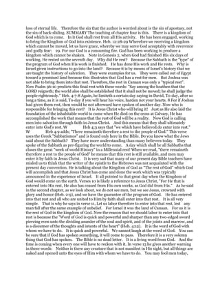 loss of eternal life. Therefore the sin that the author is worried about is the sin of apostasy, not
the sin of back-sliding. SUMMARY The teaching of chapter four is this. There is a kingdom of
God which is to come. In it God shall rest from all His activity. He has been engaged, working
to bring the Kingdom of God into existence. Heb. 12:28-29 Wherefore we receiving a kingdom
which cannot be moved, let us have grace, whereby we may serve God acceptably with reverence
and godly fear: 29. For our God is a consuming fire. God has been working to produce a
kingdom which cannot be shaken. Note in Genesis 2, when God had finished His six days of
working, He rested on the seventh day. Why did He rest? Because the Sabbath is the "type" of
the program of God when His work is finished. He has done His work and He rests. Why is
Israel given instructions to go into the land? Because it is by means of Israel's history that we
are taught the history of salvation. They were examples for us. They were called out of Egypt
toward a promised land because this illustrates that God has a rest for men. But Joshua was
not able to bring them into that rest. Therefore, the rest in Canaan was only a "typical rest".
Now Psalm 96:10 predicts this final rest with these words: "Say among the heathen that the
LORD reigneth; the world also shall be established that it shall not be moved; he shall judge the
people righteously." Heb. 4:7-8 Again, he limiteth a certain day saying in David, To-day, after so
long a time, as it is said, To-day if you will hear his voice, harden not your hearts. 8 For if Joshua
had given them rest, then would he not afterward have spoken of another day. Now who is
responsible for bringing this rest? It is Jesus Christ who will bring it! Just as He also laid the
foundation of the inhabitable world to come when He died on the cross at Calvary, He has
accomplished the work that means that the rest of God will be a reality. Now God is calling
men into salvation through faith in Jesus Christ. And this means that they shall ultimately
enter into God's rest. Heb 4:3 says that "we which have believed do enter into rest."
Heb 4:9 adds; "There remaineth therefore a rest to the people of God." This verse
uses the Greek "Sabbatismos" and is found only here in the Bible. Do you know what the Jews
said about the Sabbath? They have more understanding than many believers today. They
spoke of the Sabbath as pre-figuring the world to come. A day which shall be all Sabbaths that
closes the great "week of world History" in a Millennial rest! When we read, "there remaineth
therefore a rest to the people of God" he means that this rest is still available, and men may
enter it by faith in Jesus Christ. It is very sad that many of our present day Bible teachers have
misled us to think that the writer of the epistle to the Hebrews was not acquainted with the
present day convention. He is talking about the Kingdom of God as "The rest of God" which God
will accomplish and that Jesus Christ has come and done the work which was typically
announced in the experience of Israel. It all pointed to that great day when the Kingdom of
God would come on the earth. Verses 10 is likely a reference to Jesus Christ, "For He that is
entered into His rest, He also has ceased from His own works, as God did from His." As he said
in the second chapter, as we look about, we do not see men, but we see Jesus, crowned with
glory and honor (Heb. 2:9), and we have the guarantee of the program of God. He has entered
into that rest and all who are united to Him by faith shall enter into that rest. It is all very
simple. That is why he says in verse 11, Let us labor therefore to enter into that rest, lest any
man fall after the same example of unbelief. For Israel it was the land of Canaan. For us it is
the rest of God in the kingdom of God. Now the reason that we should labor to enter into that
rest is because the "Word of God is quick and powerful and sharper than any two-edged sword
piercing even unto the dividing asunder of the soul and spirit, and of the joints and marrow, and
is a discerner of the thoughts and intents of the heart" (Heb. 4:12). It is the word of God with
whom we have to do. It is quick and powerful. We cannot laugh at the word of God. You can
be sure that if God has spoken something, it will come to pass. Therefore it is a very solemn
thing that God has spoken. The Bible is no dead letter. It is a living word from God. And the
time is coming when every one will have to reckon with it. In verse 13 he gives another warning
in these words: Neither is there any creature that is not manifest in His sight, but all things are
naked and opened unto the eyes of Him with whom we have to do. You may fool men today,
 