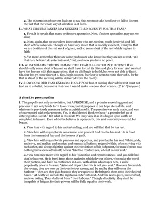 2. The exhortation of our text leads us to say that we must take heed lest we fail to discern
the fact that the whole way of salvation is of faith.
II. WHAT CIRCUMSTANCES MAY SUGGEST THE NECESSITY FOR THIS FEAR?
1. First, it is certain that many professors apostatise. Now, if others apostatise, may not we
also?
2. Note, again, that we ourselves know others who are, we fear, much deceived, and fall
short of true salvation. Though we have very much that is morally excellent, it may be that
we are destitute of the real work of grace, and so come short of the rest which is given to
faith,
3. Yet more, remember there are some professors who know that they are not at rest. “We
that bare believed do enter into rest,” but you know you have no peace.
III. WHAT SOLEMN TRUTHS DEMAND THE FEAR SUGGESTED IN THE TEXT? If we
should really come short of heaven we shall have lost all its bliss and glory for ever. And we shall
have lost heaven with this aggravation, that we did begin to build, but were not able to finish.
Oh, fear lest ye come short of it. Nay, begin sooner, fear lest ye seem to come short of it, for he
that is afraid of the seeming will be delivered from the reality.
IV. HOW DOES OUR FEAR EXERCISE ITSELF? Our fear of coming short of the rest must not
lead us to unbelief, because in that case it would make us come short at once. (C. H. Spurgeon.)
A check to presumption
I. The gospel is not only a revelation, but A PROMISE, and a promise exceeding great and
precious. It not only holds forth to our view, but it proposes to our hope eternal life, and
whatever is previously necessary to the acquisition of it. The promise was early made, and was
often renewed with enlargements. Yes, in this blessed Book we have “ a promise left us of
entering into His rest.” But what is this rest? We may view it as it is begun upon earth, or
completed in heaven. Even while the believer is upon earth, this rest is not only ensured, but
begun.
1. View him with regard to his understanding, and you will find that he has rest.
2. View him with regard to his conscience, and you will find that he has rest. He is freed
from the torment of fear and the horrors of guilt.
3. View him with regard to his passions and appetites, and you find he has rest. While pride,
and envy, and malice, and avarice, and sensual affections, reigned within, often striving with
each other, and always fighting against the convictions of his judgment, the man’s breast was
nothing but a scene of tumult; he was “like the troubled sea, when it cannot rest.”
4. view him once more with regard to his “condition and circumstances,” and you will find
that he has rest. He is freed from those anxieties which devour others, who make the world
their portion, and have no confidence in God. With all his advantages here, a voice
perpetually cries in his ears, “Arise and depart, for this is not your rest.” However favourable
the voyage, they are now on the treacherous ocean; and by and by they will enter the
harbour—“then are they glad because they are quiet; so He bringeth them unto their desired
haven.” At death we are told the righteous enter into rest. And this rest is pure, undisturbed,
and everlasting. They shall rest from “ their labours.” Though all activity, they shall be
incapable of fatigue, for their powers will be fully equal to their work.
 