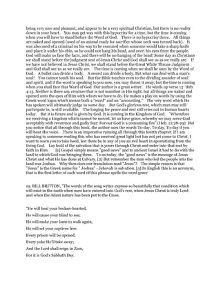 being very nice and pleasant, and appear to be a very spiritual Christian, but there is no reality
down in your heart. You may get way with this hypocrisy for a time, but the time is coming
when you will have to stand before the Word of God. There is no hypocrisy there. All things
are naked and opened (used of an animal ready for sacrifice whose neck was turned back). It
was also used of a criminal on his way to be executed when someone would take a sharp knife
and place it under his chin, so he could not hang his head, and avert his eyes from the people.
God will make us face the facts, and there will be no hanging of the head! Some day as Christians
we shall stand before the judgment seat of Jesus Christ and God shall see us as we really are. If
we have not believed in Jesus Christ, we shall stand before the Great White Throne Judgment
and God shall see us as we really are. The time is coming when we shall be seen by the Word of
God. A bullet can divide a body. A sword can divide a body. But what can deal with a man's
soul! You cannot touch his soul. But the Bible touches even to the dividing asunder of soul
and spirit, and if the word is speaking to you now, you may thrust it away, but the time is coming
when you shall face that Word of God. Our author is a great writer. He winds up verse 13: Heb.
4:13. Neither is there any creature that is not manifest in His sight, but all things are naked and
opened unto the eyes of Him with whom we have to do. He makes a play on words by using the
Greek word logos which means both a "word" and an "accounting." The very word which He
has spoken will ultimately judge us some day. But God's glorious rest, which man may still
participate in, is still available. The longing for peace and rest still cries out in human hearts
today. But it is future and is given by God. It is coming in the Kingdom of God. "Wherefore
we receiving a kingdom which cannot be moved, let us have grace, whereby we may serve God
acceptably with reverence and godly fear: For our God is a consuming fire" (Heb. 12;28-29). Did
you notice that all through this book, the author uses the words To-day, To-day, To-day if you
will hear His voice. There is an imperative running all through this fourth chapter. If I am
speaking to someone reading this who has received great light but has not yet come to Christ, I
want to warn you to take heed, lest there be in any of you an evil heart in apostatizing from the
living God. Lay hold of the salvation that is yours through Christ and enter into that rest by
faith in Him. [1] Gospel simply means "good news" and to ancient Israel it had to do with the
land to which God was bringing them. To us today, the "good news" is the message of Jesus
Christ and what He has done at Calvary. [2] But remember the man who led the people into the
land was Joshua. Why then does our translation read "Jesus"? The simple reason is that
"Jesus" is the Greek name for " Joshua" - Jehovah is salvation. [3] In English this is an acronym,
that is the first letter of each word of this phrase spells the word grace
19. BILL BRITTON, "The words of the song writer express so beautifully that condition which
will exist in the earth when men have entered into God’s rest, when Jesus Christ is truly Lord
and when the Adam nature has been put to the Cross.
“He will heal your broken-hearted,
He will cause your blind to see;
He will make your lame to walk again,
He will set your captives free.
Every prison will be opened,
Every yoke He’ll take away;
And the Lord shall reign in Zion,
For it is God’s Sabbath Day.
 