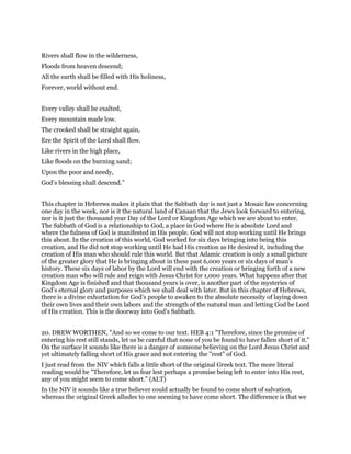 Rivers shall flow in the wilderness,
Floods from heaven descend;
All the earth shall be filled with His holiness,
Forever, world without end.
Every valley shall be exalted,
Every mountain made low.
The crooked shall be straight again,
Ere the Spirit of the Lord shall flow.
Like rivers in the high place,
Like floods on the burning sand;
Upon the poor and needy,
God’s blessing shall descend.”
This chapter in Hebrews makes it plain that the Sabbath day is not just a Mosaic law concerning
one day in the week, nor is it the natural land of Canaan that the Jews look forward to entering,
nor is it just the thousand year Day of the Lord or Kingdom Age which we are about to enter.
The Sabbath of God is a relationship to God, a place in God where He is absolute Lord and
where the fulness of God is manifested in His people. God will not stop working until He brings
this about. In the creation of this world, God worked for six days bringing into being this
creation, and He did not stop working until He had His creation as He desired it, including the
creation of His man who should rule this world. But that Adamic creation is only a small picture
of the greater glory that He is bringing about in these past 6,000 years or six days of man’s
history. These six days of labor by the Lord will end with the creation or bringing forth of a new
creation man who will rule and reign with Jesus Christ for 1,000 years. What happens after that
Kingdom Age is finished and that thousand years is over, is another part of the mysteries of
God’s eternal glory and purposes which we shall deal with later. But in this chapter of Hebrews,
there is a divine exhortation for God’s people to awaken to the absolute necessity of laying down
their own lives and their own labors and the strength of the natural man and letting God be Lord
of His creation. This is the doorway into God’s Sabbath.
20. DREW WORTHEN, "And so we come to our text. HEB 4:1 "Therefore, since the promise of
entering his rest still stands, let us be careful that none of you be found to have fallen short of it."
On the surface it sounds like there is a danger of someone believing on the Lord Jesus Christ and
yet ultimately falling short of His grace and not entering the "rest" of God.
I just read from the NIV which falls a little short of the original Greek text. The more literal
reading would be "Therefore, let us fear lest perhaps a promise being left to enter into His rest,
any of you might seem to come short." (ALT)
In the NIV it sounds like a true believer could actually be found to come short of salvation,
whereas the original Greek alludes to one seeming to have come short. The difference is that we
 