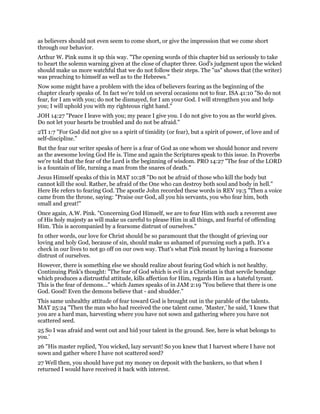 as believers should not even seem to come short, or give the impression that we come short
through our behavior.
Arthur W. Pink sums it up this way. "The opening words of this chapter bid us seriously to take
to heart the solemn warning given at the close of chapter three. God's judgment upon the wicked
should make us more watchful that we do not follow their steps. The "us" shows that (the writer)
was preaching to himself as well as to the Hebrews."
Now some might have a problem with the idea of believers fearing as the beginning of the
chapter clearly speaks of. In fact we're told on several occasions not to fear. ISA 41:10 "So do not
fear, for I am with you; do not be dismayed, for I am your God. I will strengthen you and help
you; I will uphold you with my righteous right hand."
JOH 14:27 "Peace I leave with you; my peace I give you. I do not give to you as the world gives.
Do not let your hearts be troubled and do not be afraid."
2TI 1:7 "For God did not give us a spirit of timidity (or fear), but a spirit of power, of love and of
self-discipline."
But the fear our writer speaks of here is a fear of God as one whom we should honor and revere
as the awesome loving God He is. Time and again the Scriptures speak to this issue. In Proverbs
we're told that the fear of the Lord is the beginning of wisdom. PRO 14:27 "The fear of the LORD
is a fountain of life, turning a man from the snares of death."
Jesus Himself speaks of this in MAT 10:28 "Do not be afraid of those who kill the body but
cannot kill the soul. Rather, be afraid of the One who can destroy both soul and body in hell."
Here He refers to fearing God. The apostle John recorded these words in REV 19:5 "Then a voice
came from the throne, saying: "Praise our God, all you his servants, you who fear him, both
small and great!"
Once again, A.W. Pink. "Concerning God Himself, we are to fear Him with such a reverent awe
of His holy majesty as will make us careful to please Him in all things, and fearful of offending
Him. This is accompanied by a fearsome distrust of ourselves."
In other words, our love for Christ should be so paramount that the thought of grieving our
loving and holy God, because of sin, should make us ashamed of pursuing such a path. It's a
check in our lives to not go off on our own way. That's what Pink meant by having a fearsome
distrust of ourselves.
However, there is something else we should realize about fearing God which is not healthy.
Continuing Pink's thought: "The fear of God which is evil in a Christian is that servile bondage
which produces a distrustful attitude, kills affection for Him, regards Him as a hateful tyrant.
This is the fear of demons..." which James speaks of in JAM 2:19 "You believe that there is one
God. Good! Even the demons believe that - and shudder."
This same unhealthy attitude of fear toward God is brought out in the parable of the talents.
MAT 25:24 "Then the man who had received the one talent came. 'Master,' he said, 'I knew that
you are a hard man, harvesting where you have not sown and gathering where you have not
scattered seed.
25 So I was afraid and went out and hid your talent in the ground. See, here is what belongs to
you.'
26 "His master replied, 'You wicked, lazy servant! So you knew that I harvest where I have not
sown and gather where I have not scattered seed?
27 Well then, you should have put my money on deposit with the bankers, so that when I
returned I would have received it back with interest.
 