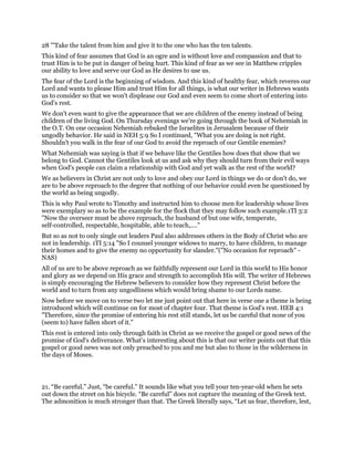 28 "'Take the talent from him and give it to the one who has the ten talents.
This kind of fear assumes that God is an ogre and is without love and compassion and that to
trust Him is to be put in danger of being hurt. This kind of fear as we see in Matthew cripples
our ability to love and serve our God as He desires to use us.
The fear of the Lord is the beginning of wisdom. And this kind of healthy fear, which reveres our
Lord and wants to please Him and trust Him for all things, is what our writer in Hebrews wants
us to consider so that we won't displease our God and even seem to come short of entering into
God's rest.
We don't even want to give the appearance that we are children of the enemy instead of being
children of the living God. On Thursday evenings we're going through the book of Nehemiah in
the O.T. On one occasion Nehemiah rebuked the Israelites in Jerusalem because of their
ungodly behavior. He said in NEH 5:9 So I continued, "What you are doing is not right.
Shouldn't you walk in the fear of our God to avoid the reproach of our Gentile enemies?
What Nehemiah was saying is that if we behave like the Gentiles how does that show that we
belong to God. Cannot the Gentiles look at us and ask why they should turn from their evil ways
when God's people can claim a relationship with God and yet walk as the rest of the world?
We as believers in Christ are not only to love and obey our Lord in things we do or don't do, we
are to be above reproach to the degree that nothing of our behavior could even be questioned by
the world as being ungodly.
This is why Paul wrote to Timothy and instructed him to choose men for leadership whose lives
were exemplary so as to be the example for the flock that they may follow such example.1TI 3:2
"Now the overseer must be above reproach, the husband of but one wife, temperate,
self-controlled, respectable, hospitable, able to teach,...."
But so as not to only single out leaders Paul also addresses others in the Body of Christ who are
not in leadership. 1TI 5:14 "So I counsel younger widows to marry, to have children, to manage
their homes and to give the enemy no opportunity for slander."("No occasion for reproach" -
NAS)
All of us are to be above reproach as we faithfully represent our Lord in this world to His honor
and glory as we depend on His grace and strength to accomplish His will. The writer of Hebrews
is simply encouraging the Hebrew believers to consider how they represent Christ before the
world and to turn from any ungodliness which would bring shame to our Lords name.
Now before we move on to verse two let me just point out that here in verse one a theme is being
introduced which will continue on for most of chapter four. That theme is God's rest. HEB 4:1
"Therefore, since the promise of entering his rest still stands, let us be careful that none of you
(seem to) have fallen short of it."
This rest is entered into only through faith in Christ as we receive the gospel or good news of the
promise of God's deliverance. What's interesting about this is that our writer points out that this
gospel or good news was not only preached to you and me but also to those in the wilderness in
the days of Moses.
21. “Be careful.” Just, “be careful.” It sounds like what you tell your ten-year-old when he sets
out down the street on his bicycle. “Be careful” does not capture the meaning of the Greek text.
The admonition is much stronger than that. The Greek literally says, “Let us fear, therefore, lest,
 