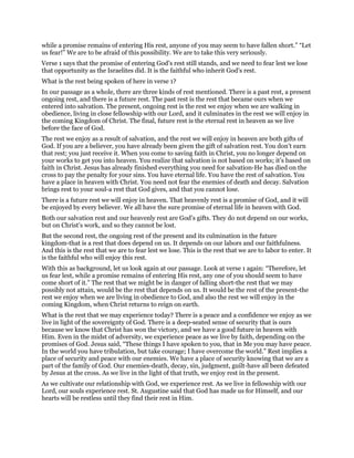 while a promise remains of entering His rest, anyone of you may seem to have fallen short.” “Let
us fear!” We are to be afraid of this possibility. We are to take this very seriously.
Verse 1 says that the promise of entering God’s rest still stands, and we need to fear lest we lose
that opportunity as the Israelites did. It is the faithful who inherit God’s rest.
What is the rest being spoken of here in verse 1?
In our passage as a whole, there are three kinds of rest mentioned. There is a past rest, a present
ongoing rest, and there is a future rest. The past rest is the rest that became ours when we
entered into salvation. The present, ongoing rest is the rest we enjoy when we are walking in
obedience, living in close fellowship with our Lord, and it culminates in the rest we will enjoy in
the coming Kingdom of Christ. The final, future rest is the eternal rest in heaven as we live
before the face of God.
The rest we enjoy as a result of salvation, and the rest we will enjoy in heaven are both gifts of
God. If you are a believer, you have already been given the gift of salvation rest. You don’t earn
that rest; you just receive it. When you come to saving faith in Christ, you no longer depend on
your works to get you into heaven. You realize that salvation is not based on works; it’s based on
faith in Christ. Jesus has already finished everything you need for salvation-He has died on the
cross to pay the penalty for your sins. You have eternal life. You have the rest of salvation. You
have a place in heaven with Christ. You need not fear the enemies of death and decay. Salvation
brings rest to your soul-a rest that God gives, and that you cannot lose.
There is a future rest we will enjoy in heaven. That heavenly rest is a promise of God, and it will
be enjoyed by every believer. We all have the sure promise of eternal life in heaven with God.
Both our salvation rest and our heavenly rest are God’s gifts. They do not depend on our works,
but on Christ’s work, and so they cannot be lost.
But the second rest, the ongoing rest of the present and its culmination in the future
kingdom-that is a rest that does depend on us. It depends on our labors and our faithfulness.
And this is the rest that we are to fear lest we lose. This is the rest that we are to labor to enter. It
is the faithful who will enjoy this rest.
With this as background, let us look again at our passage. Look at verse 1 again: “Therefore, let
us fear lest, while a promise remains of entering His rest, any one of you should seem to have
come short of it.” The rest that we might be in danger of falling short-the rest that we may
possibly not attain, would be the rest that depends on us. It would be the rest of the present-the
rest we enjoy when we are living in obedience to God, and also the rest we will enjoy in the
coming Kingdom, when Christ returns to reign on earth.
What is the rest that we may experience today? There is a peace and a confidence we enjoy as we
live in light of the sovereignty of God. There is a deep-seated sense of security that is ours
because we know that Christ has won the victory, and we have a good future in heaven with
Him. Even in the midst of adversity, we experience peace as we live by faith, depending on the
promises of God. Jesus said, “These things I have spoken to you, that in Me you may have peace.
In the world you have tribulation, but take courage; I have overcome the world.” Rest implies a
place of security and peace with our enemies. We have a place of security knowing that we are a
part of the family of God. Our enemies-death, decay, sin, judgment, guilt-have all been defeated
by Jesus at the cross. As we live in the light of that truth, we enjoy rest in the present.
As we cultivate our relationship with God, we experience rest. As we live in fellowship with our
Lord, our souls experience rest. St. Augustine said that God has made us for Himself, and our
hearts will be restless until they find their rest in Him.
 