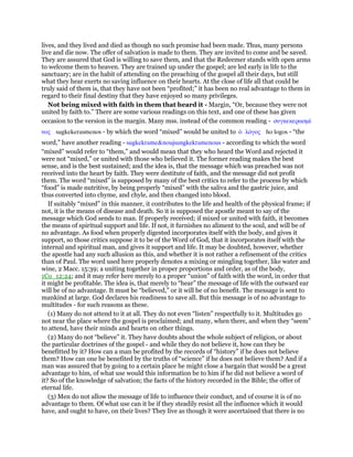 lives, and they lived and died as though no such promise had been made. Thus, many persons
live and die now. The offer of salvation is made to them. They are invited to come and be saved.
They are assured that God is willing to save them, and that the Redeemer stands with open arms
to welcome them to heaven. They are trained up under the gospel; are led early in life to the
sanctuary; are in the habit of attending on the preaching of the gospel all their days, but still
what they hear exerts no saving influence on their hearts. At the close of life all that could be
truly said of them is, that they have not been “profited;” it has been no real advantage to them in
regard to their final destiny that they have enjoyed so many privileges.
Not being mixed with faith in them that heard it - Margin, “Or, because they were not
united by faith to.” There are some various readings on this text, and one of these has given
occasion to the version in the margin. Many mss. instead of the common reading - συγκεκερασµέ
νος sugkekerasmenos - by which the word “mixed” would be united to ᆇ λόγος ho logos - “the
word,” have another reading - sugkekrame&noujsungkekramenous - according to which the word
“mixed” would refer to “them,” and would mean that they who heard the Word and rejected it
were not “mixed,” or united with those who believed it. The former reading makes the best
sense, and is the best sustained; and the idea is, that the message which was preached was not
received into the heart by faith. They were destitute of faith, and the message did not profit
them. The word “mixed” is supposed by many of the best critics to refer to the process by which
“food” is made nutritive, by being properly “mixed” with the saliva and the gastric juice, and
thus converted into chyme, and chyle, and then changed into blood.
If suitably “mixed” in this manner, it contributes to the life and health of the physical frame; if
not, it is the means of disease and death. So it is supposed the apostle meant to say of the
message which God sends to man. If properly received; if mixed or united with faith, it becomes
the means of spiritual support and life. If not, it furnishes no aliment to the soul, and will be of
no advantage. As food when properly digested incorporates itself with the body, and gives it
support, so those critics suppose it to be of the Word of God, that it incorporates itself with the
internal and spiritual man, and gives it support and life. It may be doubted, however, whether
the apostle had any such allusion as this, and whether it is not rather a refinement of the critics
than of Paul. The word used here properly denotes a mixing or mingling together, like water and
wine, 2 Macc. 15:39; a uniting together in proper proportions and order, as of the body,
1Co_12:24; and it may refer here merely to a proper “union” of faith with the word, in order that
it might be profitable. The idea is, that merely to “hear” the message of life with the outward ear
will be of no advantage. It must be “believed,” or it will be of no benefit. The message is sent to
mankind at large. God declares his readiness to save all. But this message is of no advantage to
multitudes - for such reasons as these.
(1) Many do not attend to it at all. They do not even “listen” respectfully to it. Multitudes go
not near the place where the gospel is proclaimed; and many, when there, and when they “seem”
to attend, have their minds and hearts on other things.
(2) Many do not “believe” it. They have doubts about the whole subject of religion, or about
the particular doctrines of the gospel - and while they do not believe it, how can they be
benefitted by it? How can a man be profited by the records of “history” if he does not believe
them? How can one be benefited by the truths of “science” if he does not believe them? And if a
man was assured that by going to a certain place he might close a bargain that would be a great
advantage to him, of what use would this information be to him if he did not believe a word of
it? So of the knowledge of salvation; the facts of the history recorded in the Bible; the offer of
eternal life.
(3) Men do not allow the message of life to influence their conduct, and of course it is of no
advantage to them. Of what use can it be if they steadily resist all the influence which it would
have, and ought to have, on their lives? They live as though it were ascertained that there is no
 