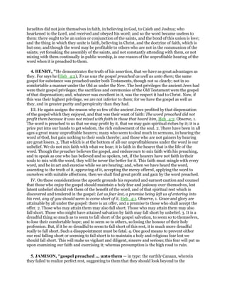 Israelites did not join themselves in faith, in believing in God, to Caleb and Joshua; who
hearkened to the Lord, and received and obeyed his word; and so the word became useless to
them: there ought to be an union or conjunction of the saints, and the bond of this union is love;
and the thing in which they unite is faith, believing in Christ, and the doctrine of faith, which is
but one; and though the word may be profitable to others who are not in the communion of the
saints; yet forsaking the assembly of the saints, and not constantly attending with them, or not
mixing with them continually in public worship, is one reason of the unprofitable hearing of the
word when it is preached to them.
4. HENRY, "He demonstrates the truth of his assertion, that we have as great advantages as
they. For says he (Heb_4:2), To us was the gospel preached as well as unto them; the same
gospel for substance was preached under both Testaments, though not so clearly; not in so
comfortable a manner under the Old as under the New. The best privileges the ancient Jews had
were their gospel privileges; the sacrifices and ceremonies of the Old Testament were the gospel
of that dispensation; and, whatever was excellent in it, was the respect it had to Christ. Now, if
this was their highest privilege, we are not inferior to them; for we have the gospel as well as
they, and in greater purity and perspicuity than they had.
III. He again assigns the reason why so few of the ancient Jews profited by that dispensation
of the gospel which they enjoyed, and that was their want of faith: The word preached did not
profit them because it was not mixed with faith in those that heard him, Heb_4:2. Observe, 1.
The word is preached to us that we may profit by it, that we may gain spiritual riches by it; it is a
price put into our hands to get wisdom, the rich endowment of the soul. 2. There have been in all
ages a great many unprofitable hearers; many who seem to deal much in sermons, in hearing the
word of God, but gain nothing to their souls thereby; and those who are not gainers by hearing
are great losers. 3. That which is at the bottom of all our unprofitableness under the word is our
unbelief. We do not mix faith with what we hear; it is faith in the hearer that is the life of the
word. Though the preacher believes the gospel, and endeavours to mix faith with his preaching,
and to speak as one who has believed and so spoken, yet, if the hearers have not faith in their
souls to mix with the word, they will be never the better for it. This faith must mingle with every
word, and be in act and exercise while we are hearing; and, when we have heard the word,
assenting to the truth of it, approving of it, accepting the mercy offered, applying the word to
ourselves with suitable affections, then we shall find great profit and gain by the word preached.
IV. On these considerations the apostle grounds his repeated and earnest caution and counsel
that those who enjoy the gospel should maintain a holy fear and jealousy over themselves, lest
latent unbelief should rob them of the benefit of the word, and of that spiritual rest which is
discovered and tendered in the gospel: Let us fear lest, a promise being left us of entering into
his rest, any of you should seem to come short of it, Heb_4:1. Observe, 1. Grace and glory are
attainable by all under the gospel: there is an offer, and a promise to those who shall accept the
offer. 2. Those who may attain them may also fall short. Those who may attain them may also
fall short. Those who might have attained salvation by faith may fall short by unbelief. 3. It is a
dreadful thing so much as to seem to fall short of the gospel salvation, to seem so to themselves,
to lose their comfortable hope; and to seem so to others, so losing the honour of their holy
profession. But, if it be so dreadful to seem to fall short of this rest, it is much more dreadful
really to fall short. Such a disappointment must be fatal. 4. One good means to prevent either
our real falling short or seeming to fall short is to maintain a holy and religious fear lest we
should fall short. This will make us vigilant and diligent, sincere and serious; this fear will put us
upon examining our faith and exercising it; whereas presumption is the high road to ruin.
5. JAMISON, "gospel preached ... unto them — in type: the earthly Canaan, wherein
they failed to realize perfect rest, suggesting to them that they should look beyond to the
 