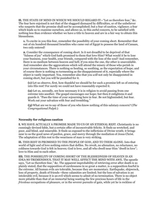II. THE STATE OF MIND IN WHICH WE SHOULD REGARD IT—“Let us therefore fear,” &c.
The fear here enjoined is not that of the sluggard dismayed by difficulties, or of the unbeliever
who suspects that the promise shall not be accomplished; but a fear of caution, vigilance; a fear
which leads us to examine ourselves, and allows us, in this awful concern, to be satisfied with
nothing less than evidence whether we have a title to heaven and are in a fair way to obtain this
blessedness.
1. To excite in you this fear, remember the possibility of your coming short. Remember that
out of six hundred thousand Israelites who came out of Egypt to possess the land of Canaan,
two only entered!
2. Consider the consequence of coming short. Is it not dreadful to be deprived of that
“fulness of joy” which God hath promised to them that love Him? What would it be to lose
your business, your health, your friends, compared with the loss of the soul? And remember,
there is no medium between heaven and hell; if you miss the one, the other is unavoidable.
And remember also the aggravations which will attend the misery of those who perish in
your circumstances. There is nothing so healing, so soothing, as the expectation of hope; and
of course there is nothing so tormenting as the disappointment of it, especially where the
object is vastly important. Yea, remember also that you will not only be disappointed in
coming short, but you will be punished for it.
(1) Let us observe, first, how thankful we should be for such a promise left us of entering
into His rest! For surely we could not have reasonably expected it.
(2) Let us, secondly, see how necessary it is in religion to avoid passing from one
extreme into another. The gospel encourages our hope; but then it enlightens it and
guards it. “Pass the time of your sojourning here in fear. Be not highminded, but fear.
Work out your salvation with fear and trembling.”
(3) What are we to say of those of you who know nothing of this salutary concern? (The
Congregational Pulpit.)
Necessity for religious caution
I. WE HAVE ACTUALLY A PROMISE MADE TO US OF AN ETERNAL REST. Christianity is no
cunningly devised fable, but a certain offer of inconceivable felicity. It finds us wretched, and
poor, and blind, and miserable. It finds us exposed to the inflictions of Divine wrath; it brings
near to us the good news of pardon, grace, and mercy through the mediation of Jesus Christ.
The adaptation of this rest to the weariness of man is very striking.
II. THIS REST IS PROMISED TO THE PEOPLE OF GOD, AND TO THEM ALONE. Into that
world of light and of love nothing enters that defiles. No revolt, no alienation, no reluctance, no
coldness towards God is felt in heaven; God is love, and all who dwell near Him “dwell in love”;
love to Him and to each other.
III. THE POSSIBILITY OF COMING SHORT OF THE BLESSEDNESS OF HEAVEN IS AN
IDEA SO TREMENDOUS, THAT IT MAY WELL AFFECT THE MIND WITH AWE. The apostle
says, “Let us therefore fear,” &c. The apparent improbability of retrieving error after death is so
plainly stated, that the supposition of carelessness in so great a matter, is a supposition fearful is
the extreme. All human evils are tolerable, because they are momentary. Earthquake, shipwreck,
loss of property, death of friends—these calamities are limited; but the loss of salvation is an
intolerable evil, because it is an evil which seems to admit of no termination. There is no object
more pitiable than that of an immortal being wasting the few precious hours of life in the
frivolous occupations of pleasure, or in the severer pursuits of gain, while yet he is reckless of
 