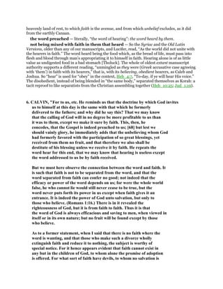 heavenly land of rest, to which faith is the avenue, and from which unbelief excludes, as it did
from the earthly Canaan.
the word preached — literally, “the word of hearing”: the word heard by them.
not being mixed with faith in them that heard — So the Syriac and the Old Latin
Versions, older than any of our manuscripts, and Lucifer, read, “As the world did not unite with
the hearers in faith.” The word heard being the food which, as the bread of life, must pass into
flesh and blood through man’s appropriating it to himself in faith. Hearing alone is of as little
value as undigested food in a bad stomach [Tholuck]. The whole of oldest extant manuscript
authority supports a different reading, “unmingled as they were (Greek accusative case agreeing
with ‘them’) in faith with its hearers,” that is, with its believing, obedient hearers, as Caleb and
Joshua. So “hear” is used for “obey” in the context, Heb_4:7, “To-day, if ye will hear His voice.”
The disobedient, instead of being blended in “the same body,” separated themselves as Korah: a
tacit reproof to like separatists from the Christian assembling together (Heb_10:25; Jud_1:19).
6. CALVIN, "For to us, etc. He reminds us that the doctrine by which God invites
us to himself at this day is the same with that which he formerly
delivered to the fathers; and why did he say this? That we may know
that the calling of God will in no degree be more profitable to us than
it was to them, except we make it sure by faith. This, then, he
concedes, that the Gospel is indeed preached to us; [68] but lest we
should vainly glory, he immediately adds that the unbelieving whom God
had formerly favored with the participation of so great blessings, yet
received from them no fruit, and that therefore we also shall be
destitute of his blessing unless we receive it by faith. He repeats the
word hear for this end, that we may know that hearing is useless except
the word addressed to us be by faith received.
But we must here observe the connection between the word and faith. It
is such that faith is not to be separated from the word, and that the
word separated from faith can confer no good; not indeed that the
efficacy or power of the word depends on us; for were the whole world
false, he who cannot lie would still never cease to be true, but the
word never puts forth its power in us except when faith gives it an
entrance. It is indeed the power of God unto salvation, but only to
those who believe. (Romans 1:16.) There is in it revealed the
righteousness of God, but it is from faith to faith. Thus it is that
the word of God is always efficacious and saving to men, when viewed in
itself or in its own nature; but no fruit will be found except by those
who believe.
As to a former statement, when I said that there is no faith where the
word is wanting, and that those who make such a divorce wholly
extinguish faith and reduce it to nothing, the subject is worthy of
special notice. For it hence appears evident that faith cannot exist in
any but in the children of God, to whom alone the promise of adoption
is offered. For what sort of faith have devils, to whom no salvation is
 