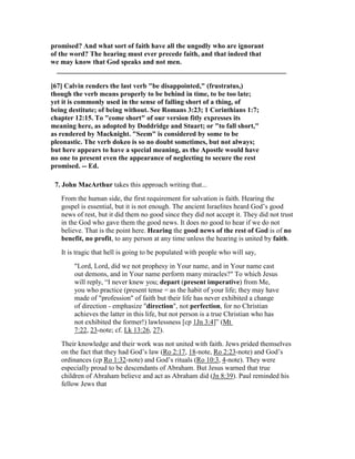 promised? And what sort of faith have all the ungodly who are ignorant
of the word? The hearing must ever precede faith, and that indeed that
we may know that God speaks and not men.
__________________________________________________________________
[67] Calvin renders the last verb "be disappointed," (frustratus,)
though the verb means properly to be behind in time, to be too late;
yet it is commonly used in the sense of falling short of a thing, of
being destitute; of being without. See Romans 3:23; 1 Corinthians 1:7;
chapter 12:15. To "come short" of our version fitly expresses its
meaning here, as adopted by Doddridge and Stuart; or "to fall short,"
as rendered by Macknight. "Seem" is considered by some to be
pleonastic. The verb dokeo is so no doubt sometimes, but not always;
but here appears to have a special meaning, as the Apostle would have
no one to present even the appearance of neglecting to secure the rest
promised. -- Ed.
7. John MacArthur takes this approach writing that...
From the human side, the first requirement for salvation is faith. Hearing the
gospel is essential, but it is not enough. The ancient Israelites heard God’s good
news of rest, but it did them no good since they did not accept it. They did not trust
in the God who gave them the good news. It does no good to hear if we do not
believe. That is the point here. Hearing the good news of the rest of God is of no
benefit, no profit, to any person at any time unless the hearing is united by faith.
It is tragic that hell is going to be populated with people who will say,
"Lord, Lord, did we not prophesy in Your name, and in Your name cast
out demons, and in Your name perform many miracles?" To which Jesus
will reply, “I never knew you; depart (present imperative) from Me,
you who practice (present tense = as the habit of your life; they may have
made of "profession" of faith but their life has never exhibited a change
of direction - emphasize "direction", not perfection, for no Christian
achieves the latter in this life, but not person is a true Christian who has
not exhibited the former!) lawlessness [cp 1Jn 3:4]” (Mt
7:22, 23-note; cf. Lk 13:26, 27).
Their knowledge and their work was not united with faith. Jews prided themselves
on the fact that they had God’s law (Ro 2:17, 18-note, Ro 2:23-note) and God’s
ordinances (cp Ro 1:32-note) and God’s rituals (Ro 10:3, 4-note). They were
especially proud to be descendants of Abraham. But Jesus warned that true
children of Abraham believe and act as Abraham did (Jn 8:39). Paul reminded his
fellow Jews that
 