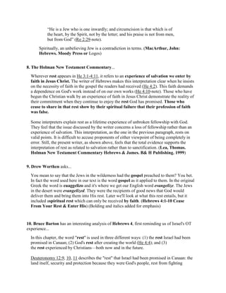 “He is a Jew who is one inwardly; and circumcision is that which is of
the heart, by the Spirit, not by the letter; and his praise is not from men,
but from God” (Ro 2:29-note).
Spiritually, an unbelieving Jew is a contradiction in terms. (MacArthur, John:
Hebrews. Moody Press or Logos)
8. The Holman New Testament Commentary...
Wherever rest appears in He 3:1-4:11, it refers to an experience of salvation we enter by
faith in Jesus Christ. The writer of Hebrews makes this interpretation clear when he insists
on the necessity of faith in the gospel the readers had received (He 4:2). This faith demands
a dependence on God's work instead of on our own works (He 4:10-note). Those who have
begun the Christian walk by an experience of faith in Jesus Christ demonstrate the reality of
their commitment when they continue to enjoy the rest God has promised. Those who
cease to share in that rest show by their spiritual failure that their profession of faith
was false.
Some interpreters explain rest as a lifetime experience of unbroken fellowship with God.
They feel that the issue discussed by the writer concerns a loss of fellowship rather than an
experience of salvation. This interpretation, as the one in the previous paragraph, rests on
valid points. It is difficult to accuse proponents of either viewpoint of being completely in
error. Still, the present writer, as shown above, feels that the total evidence supports the
interpretation of rest as related to salvation rather than to sanctification. (Lea, Thomas.
Holman New Testament Commentary Hebrews & James. B& H Publishing. 1999)
9. Drew Worthen asks...
You mean to say that the Jews in the wilderness had the gospel preached to them? You bet.
In fact the word used here in our text is the word gospel as it applied to them. In the original
Greek the word is euaggelizo and it's where we get our English word evangelize. The Jews
in the desert were evangelized. They were the recipients of good news that God would
deliver them and bring them into His rest. Later we'll look at what this rest entails, but it
included aspiritual rest which can only be received by faith. (Hebrews 4:1-10 Cease
From Your Rest & Enter His) (Bolding and italics added for emphasis)
10. Bruce Barton has an interesting analysis of Hebrews 4, first reminding us of Israel's OT
experience...
In this chapter, the word "rest" is used in three different ways: (1) the rest Israel had been
promised in Canaan; (2) God's rest after creating the world (He 4:4); and (3)
the rest experienced by Christians—both now and in the future.
Deuteronomy 12:9, 10, 11 describes the "rest" that Israel had been promised in Canaan: the
land itself, security and protection because they were God's people, rest from fighting
 