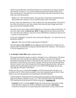 still the promise that God is merciful and forgives sins and promises rest and joy for those
who trust him. So there is a very similar situation between Israel and the readers of this
letter, and the point is: this good news was not believed by Israel and so they did not enter
God's rest, God's promised joy.
Hebrews 4:2: "The word they heard [= the good news of forgiveness and promised joy]
did not profit them, because it was not united by faith in those who heard."
In other words, they didn't believe it. They doubted God. They distrusted him. They did not
have faith in his promise to give them a better future than they had in Egypt and so they
gave up on God and wanted the old life.
And what was the result of that unbelief? Heb 4:2 says: the promise "did not profit them." It
was of no value to them. It did not save them. As Heb 3:19 said, they did not enter God's
rest. They fell in the wilderness. God swore in his wrath that they would never enter his rest
-- a picture of missing heaven.
So the point of Heb 4:2 is exactly the same as the point of He 3:19 -- its a reason for why we
should fear unbelief.
Heb 3:19: "They were not able to enter because of unbelief."
Therefore (He 4:1) fear unbelief; because (He 4:2) when the good news to Israel was not
united to faith, it profited them nothing and they perished in the wilderness. The main point
is: fear this happening to you.
14. he Disciple's Study Bible rightly emphasizes that...
The gospel proclamation requires a response. Neutrality is not a valid response. The hearer
will either receive the message with repentance and faith or will reject it in unbelief.
Proclamation confronts the mystery of human free will. God forces no one to be saved. The
proclaimer of God's Word is not a coercer of people. Salvation comes when the individual
chooses to receive God's offer through Jesus Christ (Jn 1:12; Rev 22:17-note). Salvation is
rejected when the individual chooses not to receive God's offer (Ac 24:24, 23, 25; 1Co
1:18; 2Th 1:8). (Disciple's Study Bible)
Perhaps you have never considered the gospel as an OT teaching but have thought it was
restricted to the NT. While clearly the gospel is most fully expounded upon in the NT, Paul
makes it very clear that good news was proclaimed in the Old Testament...
And the Scripture, foreseeing that God would justify the Gentiles by faith, preached the
gospel beforehand to Abraham, saying, "ALL THE NATIONS SHALL BE BLESSED IN
YOU (quoting from God's promise to Abram in Ge 12:3)." (Galatians 3:8)
Comment: So how is this the gospel? Simply put, God's promise required the coming
of the Messiah to redeem the world for fulfillment of the promise toall nations.
Furthermore, this promise was made long before Israel became a nation, and thus took
 
