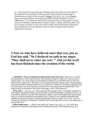 on a more general or universal scope. Abraham thus believed this very early form of
the gospel and was justified by faith many years before God gave him the sign of
circumcision as a token of the covenant in Genesis 17:9, 10, 11, 12, 13, 14. Genesis
15:6 records that Abraham "believed in the LORD; and He reckoned it to him as
righteousness." To summarize, God's Word of promise [none of which shall ever fail]
as given to Abraham, indicated that all nations would or could be justified by faith. This
was a unique revelation in a day when all the world's nations had already drifted away
from monotheism and were relying on works to achieve whatever they may have
understood as salvation.
3 Now we who have believed enter that rest, just as
God has said, "So I declared on oath in my anger,
'They shall never enter my rest.' " And yet his work
has been finished since the creation of the world.
1. BARNES, "For we which have believed do enter into rest - That is, it is a certain
fact that believers “will” enter into rest. That promise is made to “believers;” and as we have
evidence that “we” come under the denomination of believers, it will follow that we have the
offer of rest as well as they. That this is so, the apostle proceeds to prove; that is, he proceeds to
show from the Old Testament that there was a promise to “believers” that they would enter into
rest. Since there was such a promise, and since there was danger that by unbelief that “rest”
might be lost, he proceeds to show them the danger, and to warn them of it.
As he said ... - see Heb_3:11. The meaning of this passage is this. “God made a promise of
rest to those who believe. They to whom the offer was first made failed, and did not enter in. It
must follow, therefore, that the offer extended to others, since God designed that some should
enter in, or that it should not he provided in vain. To them it was a solemn declaration that
unbelievers should not enter in, and this implied that believers would. “As we now,” says he,
“sustain the character of “believers,” it follows that to us the promise of rest is now made and we
may partake of it.”
If they shall enter ... - That is, they shall “not” enter in; see Heb_3:11. The “rest” here
spoken of as reserved for Christians must be different from that of the promised land. It is
 