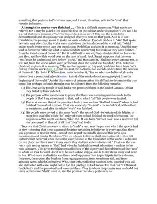 something that pertains to Christians now, and it must, therefore, refer to the “rest” that
remains in heaven.
Although the works were finished ... - This is a difficult expression. What works are
referred to? it may be asked. How does this bear on the subject under discussion? How can it be
a proof that there remains a “rest” to those who believe now? This was the point to be
demonstrated; and this passage was designed clearly to bear on that point. As it is in our
translation, the passage seems to make no sense whatever. Tyndale renders it, “And that spake
he verily long after that the works were made from the foundation of the world laid;” which
makes much better sense than our translation. Doddridge explains it as meaning, “And this may
lead us further to reflect on what is said elsewhere concerning his works as they were finished
from the foundation of the world.” But it is difficult to see why they should reflect on his works
just then, and how this would bear on the case in hand. Prof. Stuart supposes that the word
“rest” must be understood here before “works,” and translates it, “Shall not enter into my rest, to
wit, rest from the works which were performed when the world was founded.” Prof. Robinson
(Lexicon) explains it as meaning, “The rest here spoken of, ‘my rest,’ could not have been God’s
resting from his works Gen_2:2, for this rest, the Sabbath, had already existed from the creation
of the world.” Dr. John P. Wilson (ms. notes) renders it, “For we who have believed, do enter
into rest (or a cessation) indeed (καίτοι kaitoi) of the works done (among people) from the
beginning of the world.” Amidst this variety of interpretation it is difficult to determine the true
sense. But perhaps the main thought may be collected from the following remarks:
(1) The Jews as the people of God had a rest promised them in the land of Canaan. Of that
they failed by their unbelief.
(2) The purpose of the apostle was to prove that there was a similar promise made to the
people of God long subsequent to that, and to which “all” his people were invited.
(3) That rest was not that of the promised land, it was such as “God had himself” when he had
finished the work of creation. That was especially “his rest” - the rest of God, without toil,
or weariness, and after his whole “work” was finished.
(4) His people were invited to the same “rest” - the rest of God - to partake of his felicity; to
enter into that bliss which “he” enjoyed when he had finished the work of creation. The
happiness of the saints was to be “like” that. It was to be “in their case” also a rest from toil
- to be enjoyed at the end of all that “they” had to do.
To prove that Christians were to attain to “such” a rest, was the purpose which the apostle had
in view - showing that it was a general doctrine pertaining to believers in every age, that there
was a promise of rest for them. I would then regard the middle clause of this verse as a
parenthesis, and render the whole, “For we who are believers shall enter into rest - (the rest)
indeed which occurred when the works were finished at the foundation of the world - as he said
(in one place) as I have sworn in my wrath they shall not enter into my rest.” That was the true
rest - such rest or repose as “God” had when he finished the work of creation - such as he has
now in heaven. This gives the highest possible idea of the dignity and desirableness of that “rest”
to which we look forward - for it is to be such as God enjoys, and is to elevate us more and more
to him. What more exalted idea can there be of happiness than to participate in the calmness,
the peace, the repose, the freedom from raging passions, from wearisome toil, and from
agitating cares, which God enjoys? Who, torn with conflicting passions here, wearied with toil,
and distracted with care, ought not to feel it a privilege to look forward to that rest? Of this rest
the Sabbath and the promised land were emblems. They to whom the promise was made did not
enter in, but some “shall” enter in, and the promise therefore pertains to us.
 