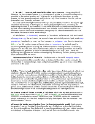 2. CLARKE, "For we which have believed do enter into rest - The great spiritual
blessings, the forerunners of eternal glory, which were all typified by that earthly rest or felicity
promised to the ancient Israelites, we Christians do, by believing in Christ Jesus, actually
possess. We have peace of conscience, and joy in the Holy Ghost; are saved from the guilt and
power of sin; and thus enjoy an inward rest.
But this is a rest differing from the seventh day’s rest, or Sabbath, which was the original type
of Canaan, the blessings of the Gospel, and eternal glory; seeing God said, concerning the
unbelieving Israelites in the wilderness, I have sworn in my wrath that they shall not enter into
my rest, notwithstanding the works of creation were finished, and the seventh day’s rest was
instituted from the foundation of the world; consequently the Israelites had entered into that
rest before the oath was sworn. See Macknight.
We who believe, Οᅷ πιστευσαντες, is omitted by Chrysostom, and some few MSS. And instead
of εισερχοµεθα γαρ, for we do enter, AC, several others, with the Vulgate and Coptic, read εισερ
χωµεθα ουν, therefore let us enter; and thus it answers to φωβηθωµεν ουν, therefore let us fear,
Heb_4:1; but this reading cannot well stand unless οι πιστευσαντες be omitted, which is
acknowledged to be genuine by every MS. and version of note and importance. The meaning
appears to be this: We Jews, who have believed in Christ, do actually possess that rest-state of
happiness in God, produced by peace of conscience and joy in the Holy Ghost - which was
typified by the happiness and comfort to be enjoyed by the believing Hebrews, in the possession
of the promised land. See before.
From the foundation of the world - The foundation of the world, καταβολη κοσµου,
means the completion of the work of creation in six days. In those days was the world, i.e. the
whole system of mundane things, begun and perfected; and this appears to be the sense of the
expression in this place.
3. GILL, "For we which have believed do enter into rest,.... Not eternal rest; all believers
shall enjoy this, and they only; but this is not now, or at present enjoyed, unless things future
may be said to be present, because of faith in them, and the certainty of them but spiritual rest
in Christ under the Gospel dispensation, which is a rest from the burden of the law of Moses,
and from all toil and labour for life, and salvation by works, and lies in an enjoyment of much
inward peace of soul, notwithstanding the world's troubles and Satan's temptations; and such
who believe the word or Gospel preached, and Christ in it, not with a general and historical high,
or only in profession, but with the heart, and in truth, these enjoy this rest; they are kept in
perfect peace, and have much spiritual ease and comfort: this character distinguishes them from
the unbelieving Israelites of old, and from present hypocrites and formal professors:
as he said, as I have sworn in wrath, if they shall enter into my rest; the words are in
Psa_95:11, and are before cited in Heb_3:11; see Gill on Heb_3:11, they entered not in because
of unbelief; none but believers enter into spiritual rest. The apostle applies this proof to his
design, by removing all other rests, and particularly by showing that does not mean God's rest
from the works of creation:
although the works were finished from the foundation of the world; that is, though
the works of creation, that God designed to make, were finished and perfected within the first
six days of the world, and then God rested, or ceased to work in a creative way; yet this is not the
rest designed in the passage of Scripture cited, nor is it that rest which believers enter into.
 