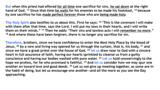 But when this priest had offered for all time one sacrifice for sins, he sat down at the right
hand of God. 13 Since that time he waits for his enemies to be made his footstool, 14 because
by one sacrifice he has made perfect forever those who are being made holy.
The Holy Spirit also testifies to us about this. First he says: 16 "This is the covenant I will make
with them after that time, says the Lord. I will put my laws in their hearts, and I will write
them on their minds.” 17 Then he adds: "Their sins and lawless acts I will remember no more.”
18 And where these have been forgiven, there is no longer any sacrifice for sin.
Therefore, brothers, since we have confidence to enter the Most Holy Place by the blood of
Jesus, 20 by a new and living way opened for us through the curtain, that is, his body, 21 and
since we have a great priest over the house of God, 22 let us draw near to God with a sincere
heart in full assurance of faith, having our hearts sprinkled to cleanse us from a guilty
conscience and having our bodies washed with pure water. 23 Let us hold unswervingly to the
hope we profess, for he who promised is faithful. 24 And let us consider how we may spur one
another on toward love and good deeds. 25 Let us not give up meeting together, as some are in
the habit of doing, but let us encourage one another--and all the more as you see the Day
approaching.
 