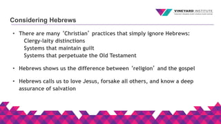 Considering Hebrews
• There are many ‘Christian’ practices that simply ignore Hebrews:
Clergy-laity distinctions
Systems that maintain guilt
Systems that perpetuate the Old Testament
• Hebrews shows us the difference between ‘religion’ and the gospel
• Hebrews calls us to love Jesus, forsake all others, and know a deep
assurance of salvation
 