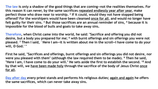 The law is only a shadow of the good things that are coming--not the realities themselves. For
this reason it can never, by the same sacrifices repeated endlessly year after year, make
perfect those who draw near to worship. 2 If it could, would they not have stopped being
offered? For the worshipers would have been cleansed once for all, and would no longer have
felt guilty for their sins. 3 But those sacrifices are an annual reminder of sins, 4 because it is
impossible for the blood of bulls and goats to take away sins.
Therefore, when Christ came into the world, he said: "Sacrifice and offering you did not
desire, but a body you prepared for me; 6 with burnt offerings and sin offerings you were not
pleased. 7 Then I said, `Here I am--it is written about me in the scroll—I have come to do your
will, O God.' "
First he said, "Sacrifices and offerings, burnt offerings and sin offerings you did not desire, nor
were you pleased with them" (although the law required them to be made). 9 Then he said,
"Here I am, I have come to do your will." He sets aside the first to establish the second. 10 And
by that will, we have been made holy through the sacrifice of the body of Jesus Christ once
for all.
Day after day every priest stands and performs his religious duties; again and again he offers
the same sacrifices, which can never take away sins.
 