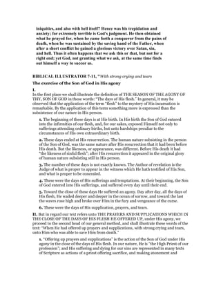 iniquities, and also with hell itself? Hence was his trepidation and
anxiety; for extremely terrible is God's judgment. He then obtained
what he prayed for, when he came forth a conqueror from the pains of
death, when he was sustained by the saving hand of the Father, when
after a short conflict he gained a glorious victory over Satan, sin,
and hell. Thus it often happens that we ask this or that, but not for a
right end; yet God, not granting what we ask, at the same time finds
out himself a way to succor us.
BIBLICAL ILLUSTRATOR 7-11, "With strong crying and tears
The exercise of the Son of God in His agony
I.
In the first place we shall illustrate the definition of THE SEASON OF THE AGONY OF
THY, SON OF GOD in these words: “The days of His flesh.” In general, it may he
observed that the application of the term “flesh” to the mystery of His incarnation is
remarkable. By the application of this term something more is expressed than the
subsistence of our nature in His person.
1. The beginning of these days is at His birth. In His birth the Son of God entered
into the infirmities of our flesh, and, for our sakes, exposed Himself not only to
sufferings attending ordinary births, but unto hardships peculiar to the
circumstances of His own extraordinary birth.
2. These days ended at His resurrection. The human nature subsisting in the person
of the Son of God, was the same nature after His resurrection that it had been before
His death. But the likeness, or appearance, was different. Before His death it had
“the likeness of sinful flesh”; after His resurrection it appeared in the original glory
of human nature subsisting still in His person.
3. The number of these days is not exactly known. The Author of revelation is the
Judge of what is proper to appear in the witness which He hath testified of His Son,
and what is proper to be concealed.
4. These were the days of His sufferings and temptations. At their beginning, the Son
of God entered into His sufferings, and suffered every day until their end.
5. Toward the close of these days He suffered an agony. Day after day, all the days of
His flesh, He waded deeper and deeper in the ocean of sorrow, and toward the last
the waves rose high and broke over Him in the fury and vengeance of the curse.
6. These were the days of His supplication, prayers, and tears.
II. But in regard our text refers unto THE PRAYERS AND SUPPLICATIONS WHICH IN
THE CLOSE OF THE DAYS OF HIS FLESH HE OFFERED UP, under His agony, we
proceed to the second head of our general method, and shall illustrate these words of the
text: “When He had offered up prayers and supplications, with strong crying and tears,
unto Him who was able to save Him from death.”
1. “Offering up prayers and supplications” is the action of the Son of God under His
agony in the close of the days of His flesh. In our nature, He is “the High Priest of our
profession”; and His suffering and dying for our sins are represented in many texts
of Scripture as actions of a priest offering sacrifice, and making atonement and
 