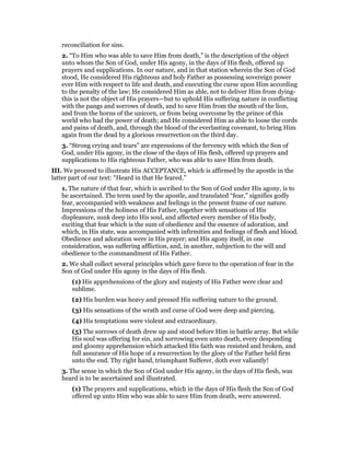 reconciliation for sins.
2. “To Him who was able to save Him from death,” is the description of the object
unto whom the Son of God, under His agony, in the days of His flesh, offered up
prayers and supplications. In our nature, and in that station wherein the Son of God
stood, He considered His righteous and holy Father as possessing sovereign power
ever Him with respect to life and death, and executing the curse upon Him according
to the penalty of the law; He considered Him as able, not to deliver Him from dying-
this is not the object of His prayers—but to uphold His suffering nature in conflicting
with the pangs and sorrows of death, and to save Him from the mouth of the lion,
and from the horns of the unicorn, or from being overcome by the prince of this
world who had the power of death; and He considered Him as able to loose the cords
and pains of death, and, through the blood of the everlasting covenant, to bring Him
again from the dead by a glorious resurrection on the third day.
3. “Strong crying and tears” are expressions of the fervency with which the Son of
God, under His agony, in the close of the days of His flesh, offered up prayers and
supplications to His righteous Father, who was able to save Him from death.
III. We proceed to illustrate His ACCEPTANCE, which is affirmed by the apostle in the
latter part of our text: “Heard in that He feared.”
1. The nature of that fear, which is ascribed to the Son of God under His agony, is to
be ascertained. The term used by the apostle, and translated “fear,” signifies godly
fear, accompanied with weakness and feelings in the present frame of our nature.
Impressions of the holiness of His Father, together with sensations of His
displeasure, sunk deep into His soul, and affected every member of His body,
exciting that fear which is the sum of obedience and the essence of adoration, and
which, in His state, was accompanied with infirmities and feelings of flesh and blood.
Obedience and adoration were in His prayer; and His agony itself, in one
consideration, was suffering affliction, and, in another, subjection to the will and
obedience to the commandment of His Father.
2. We shall collect several principles which gave force to the operation of fear in the
Son of God under His agony in the days of His flesh.
(1) His apprehensions of the glory and majesty of His Father were clear and
sublime.
(2) His burden was heavy and pressed His suffering nature to the ground.
(3) His sensations of the wrath and curse of God were deep and piercing.
(4) His temptations were violent and extraordinary.
(5) The sorrows of death drew up and stood before Him in battle array. But while
His soul was offering for sin, and sorrowing even unto death, every desponding
and gloomy apprehension which attacked His faith was resisted and broken, and
full assurance of His hope of a resurrection by the glory of the Father held firm
unto the end. Thy right hand, triumphant Sufferer, doth ever valiantly!
3. The sense in which the Son of God under His agony, in the days of His flesh, was
heard is to be ascertained and illustrated.
(1) The prayers and supplications, which in the days of His flesh the Son of God
offered up unto Him who was able to save Him from death, were answered.
 