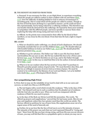 II. THE BENEFIT HE DERIVED FROM THEM.
1. Personal. It was necessary for Him, as our High Priest, to experience everything
which His people are called to endure in their conflicts with sin and Satan (Heb_
2:17). Now the difficulty of abiding faithful to God in arduous circumstances is
exceeding great. This is a trial which all His people are called to sustain. Though as
the Son of God He knew all things in a speculative manner, yet He could not know
this experimentally, but by being reduced to a suffering condition. This therefore was
one benefit which He derived from His sufferings. He learned by them more tenderly
to sympathise with His afflicted people, and more speedily to succour them when
imploring His help with strong crying and tears (verse 18).
2. Official. As the priests were consecrated to their office by the blood of their
sacrifices, so was Jesus by His own blood. From that time He had a right to impart
salvation.
III. LEARN
1. What we should do under sufferings, or a dread of God’s displeasure. We should
not hastily conclude that we are not His children (Heb_12:6). We should rather go
with humble boldness to God as our Father Luk_15:17-18). We should plead His
gracious promises (Psa_51:15).
2. Whither to go for salvation. The Father was “able to save His Son from death.”
And doubtless He can save us also. But He has exalted His Son to be a Prince and a
Saviour (Act_5:31). To Christ therefore we are to go, and to the Father through
Christ (Eph_2:18). In this way we shall find Him to be the author of eternal salvation
to us (Heb_7:25).
3. What is to be our conduct when He has saved us? Jesus died “to purchase to
Himself a peculiar people zealous of good works.” We must therefore obey Him, and
that too as willingly in seasons of severe trial as in times of peace. We must be
content to be conformed to the likeness of our Lord and Master. Let us be faithful
unto death (Rev_2:10). (Theological Sketch-Book.)
Our sympathising High Priest
I. First, that we may see the suitability of our Lord to deal with us in our cares and
sorrows, we shall view Him as A SUPPLIANT.
1. The text begins with a word which reveals His weakness: “Who in the days of His
flesh.” Our blessed Lord was in such a condition that He pleaded out of weakness
with the God who was able to save. When our Lord was compassed with the
weakness of flesh He was much in prayer.
2. In the days of His flesh our Divine Lord felt His necessities. The words, “He
offered up prayers and supplications,” proved that He had many needs. Men do not
pray and supplicate unless they have greater need than this world can satisfy. The
Saviour offered no petitions by way of mere form; His supplications arose out of an
urgent sense of His need of heavenly aid.
3. Further, let us see how like the Son of God was to us in His intensity of prayer.
The intensity of His prayer was such that our Lord expressed Himself in “crying and
tears.” Since from His lips you hear strong crying, and from His eyes you see showers
of tears, you may well feel that His is a sympathetic spirit, to whom you may run in
 